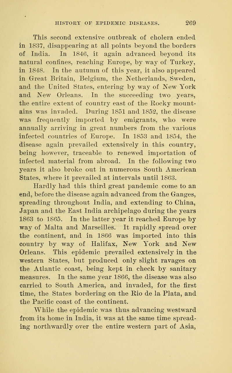 This second extensive outbreak of cholera ended in 1837, disappearing at all points beyond the borders of India. In 1846, it again advanced beyond its natural confines, reaching Europe, by way of Turkey, in 1848. In the autumn of this year, it also appeared in Great Britain, Belgium, the Netherlands, Sweden, and the United States, entering by way of New York and New Orleans. In the succeeding two years, the entire extent of country east of the Rocky mount- ains was invaded. During 1851 and 1852, the disease was frequently imported by emigrants, who were annually arriving in great numbers from the various infected countries of Europe. In 1853 and 1854, the disease again prevailed extensively in this country, being however, traceable to renewed importation of infected material from abroad. In the following two years it also broke out in numerous South American States, where it prevailed at intervals until 1863. Hardly had this third great pandemic come to an end, before the disease again advanced from the Ganges, spreading throughout India, and extending to China, Japan and the East India archipelago during the years 1863 to 1865. In the latter year it reached Europe by way of Malta and Marseilles. It rapidly spread over the continent, and in 1866 was imported into this country by way of Halifax, New York and New Orleans. This epidemic prevailed extensively in the western States, but produced only slight ravages on the Atlantic coast, being kept in check by sanitary measures. In the same year 1866, the disease was also carried to South America, and invaded, for the first time, the States bordering on the Rio de la Plata, and the Pacific coast of the continent. While the epidemic was thus advancing westward from its home in India, it was at the same time spread- ing northwardly over the entire western part of Asia,