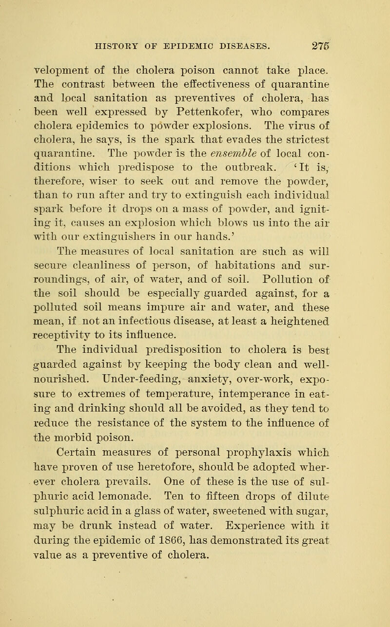 velopment of the cholera poison cannot take place. The contrast between the effectiveness of quarantine and local sanitation as preventives of cholera, has been well expressed by Pettenkofer, who compares cholera epidemics to powder explosions. The virus of cholera, he says, is the spark that evades the strictest quarantine. The powder is the ensemble of local con- ditions which predispose to the outbreak. 'It is, therefore, wiser to seek out and remove the powder, than to run after and try to extinguish each individual spark before it drops on a mass of powder, and ignit- ing it, causes an explosion which blows us into the air with our extinguishers in our hands.' The measures of local sanitation are such as will secure cleanliness of person, of habitations and sur- roundings, of air, of water, and of soil. Pollution of the soil should be especially guarded against, for a polluted soil means impure air and water, and these mean, if not an infectious disease, at least a heightened receptivity to its influence. The individual predisposition to cholera is best guarded against by keeping the body clean and well- nourished. Under-feeding, anxiety, over-work, expo- sure to extremes of temperature, intemperance in eat- ing and drinking should all be avoided, as they tend to reduce the resistance of the system to the influence of the morbid poison. Certain measures of personal prophylaxis which have proven of use heretofore, should be adopted wher- ever cholera prevails. One of these is the use of sul- phuric acid lemonade. Ten to fifteen drops of dilute sulphuric acid in a glass of water, sweetened with sugar, may be drunk instead of water. Experience with it during the epidemic of 1866, has demonstrated its great value as a preventive of cholera.