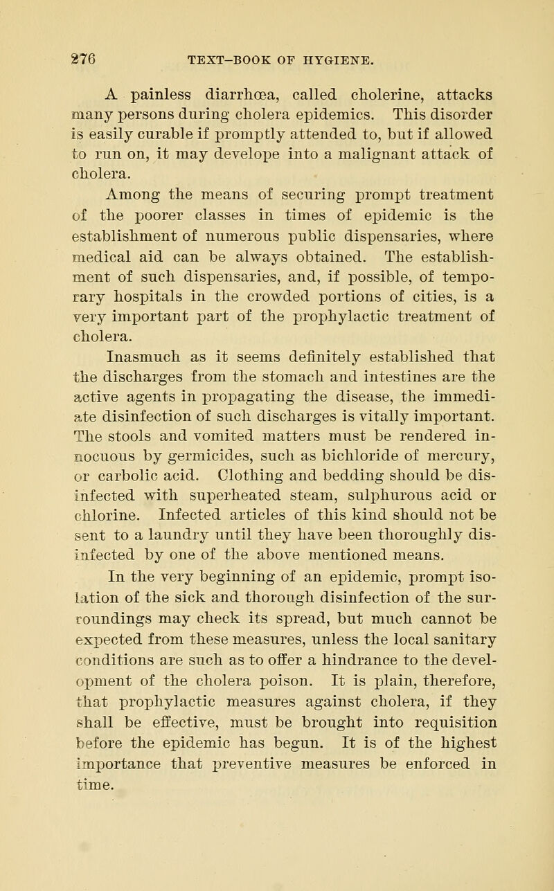 A painless diarrhoaa, called cholerine, attacks many persons during cholera epidemics. This disorder is easily curable if promptly attended to, but if allowed to run on, it may develope into a malignant attack of cholera. Among the means of securing prompt treatment of the poorer classes in times of epidemic is the establishment of numerous public dispensaries, where medical aid can be always obtained. The establish- ment of such dispensaries, and, if possible, of tempo- rary hospitals in the crowded portions of cities, is a very important part of the prophylactic treatment of cholera. Inasmuch as it seems definitely established that the discharges from the stomach and intestines are the active agents in propagating the disease, the immedi- ate disinfection of such discharges is vitally important. The stools and vomited matters must be rendered in- nocuous by germicides, such as bichloride of mercury, or carbolic acid. Clothing and bedding should be dis- infected with superheated steam, sulphurous acid or chlorine. Infected articles of this kind should not be sent to a laundry until they have been thoroughly dis- infected by one of the above mentioned means. In the very beginning of an epidemic, prompt iso- lation of the sick and thorough disinfection of the sur- roundings may check its spread, but much cannot be expected from these measures, unless the local sanitary conditions are such as to offer a hindrance to the devel- opment of the cholera poison. It is plain, therefore, that prophylactic measures against cholera, if they shall be effective, must be brought into requisition before the epidemic has begun. It is of the highest importance that preventive measures be enforced in time.