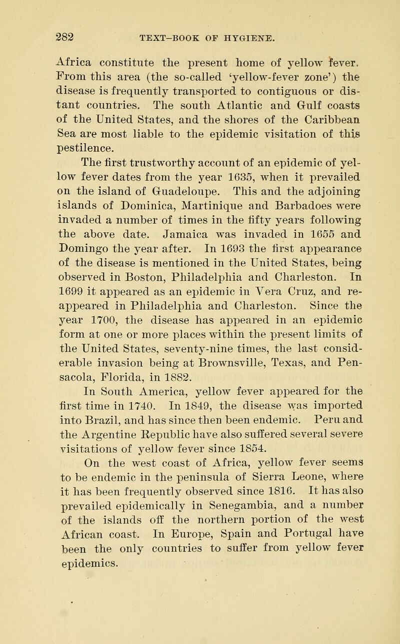 Africa constitute the present home of yellow fever, From this area (the so-called 'yellow-fever zone') the disease is frequently transported to contiguous or dis- tant countries. The south Atlantic and Gulf coasts of the United States, and the shores of the Caribbean Sea are most liable to the epidemic visitation of this pestilence. The first trustworthy account of an epidemic of yel- low fever dates from the year 1635, when it prevailed on the island of Guadeloupe. This and the adjoining islands of Dominica, Martinique and Barbadoes were invaded a number of times in the fifty years following the above date. Jamaica was invaded in 1655 and Domingo the year after. In 1693 the first appearance of the disease is mentioned in the United States, being observed in Boston, Philadelphia and Charleston. In 1699 it appeared as an epidemic in Vera Cruz, and re- appeared in Philadelphia and Charleston. Since the year 1700, the disease has appeared in an epidemic form at one or more places within the present limits of the United States, seventy-nine times, the last consid- erable invasion being at Brownsville, Texas, and Pen- sacola, Florida, in 1882. In South America, yellow fever appeared for the first time in 1740. In 1849, the disease was imported into Brazil, and has since then been endemic. Peru and the Argentine Republic have also suffered several severe visitations of yellow fever since 1854. On the west coast of Africa, yellow fever seems to be endemic in the peninsula of Sierra Leone, where it has been frequently observed since 1816. It has also prevailed epidemically in Senegambia, and a number of the islands off the northern portion of the west African coast. In Europe, Spain and Portugal have been the only countries to suffer from yellow fever epidemics.