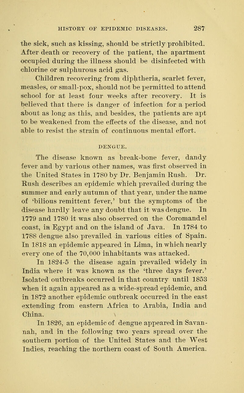 the sick, such as kissing, should be strictly prohibited. After death or recovery of the patient, the apartment occupied during the illness should be disinfected with chlorine or sulphurous acid gas. Children recovering from diphtheria, scarlet fever, measles, or small-pox, should not be permitted to attend school for at least four weeks after recovery. It is believed that there is danger of infection for a period about as long as this, and besides, the patients are apt to be weakened from the effects of the disease, and not able to resist the strain of continuous mental effort. DENGUE. The disease known as break-bone fever, dandy fever and by various other names, was first observed in the United States in 1780 by Dr. Benjamin Rush. Dr. Rush describes an epidemic which prevailed during the summer and early autumn of that year, under the name of 'bilious remittent fever,' but the symptoms of the disease hardly leave any doubt that it was dengue. In 1779 and 1780 it was also observed on the Coromandel coast, in Egypt and on the island of Java. In 1784 to 1788 dengue also prevailed in various cities of Spain. In 1818 an epidemic appeared in Lima, in which nearly every one of the 70,000 inhabitants was attacked. In 1824-5 the disease again prevailed widely in India where it was known as the 'three days fever.' Isolated outbreaks occurred in that country until 1853 when it again appeared as a wide-spread epidemic, and in 1872 another epidemic outbreak occurred in the east extending from eastern Africa to Arabia, India and China. In 1826, an epidemic of dengue appeared in Savan- nah, and in the following two years spread over the southern portion of the United States and the West Indies, reaching the northern coast of South America.