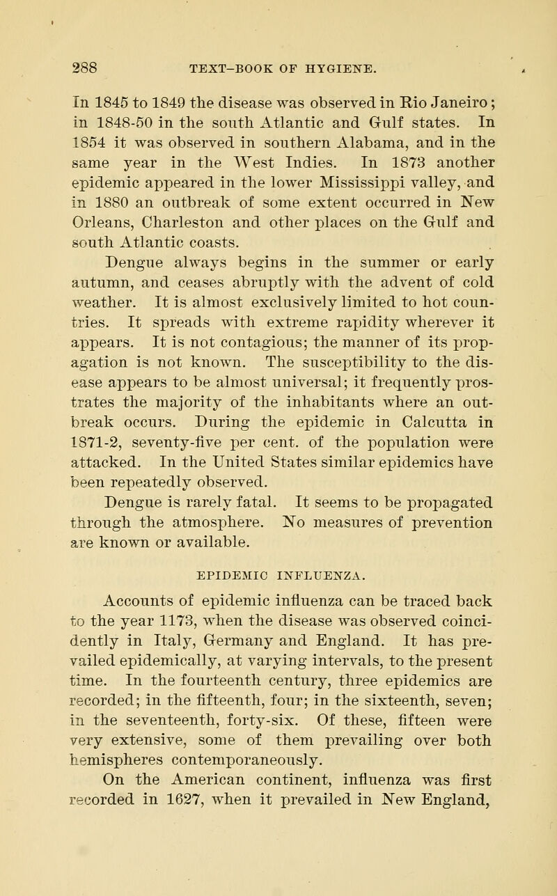 In 1845 to 1849 the disease was observed in Rio Janeiro; in 1848-50 in the south Atlantic and Gulf states. In 1854 it was observed in southern Alabama, and in the same year in the West Indies. In 1873 another epidemic appeared in the lower Mississippi valley, and in 1880 an outbreak of some extent occurred in New Orleans, Charleston and other places on the Gulf and south Atlantic coasts. Dengue always begins in the summer or early autumn, and ceases abruptly with the advent of cold weather. It is almost exclusively limited to hot coun- tries. It spreads with extreme rapidity wherever it appears. It is not contagious; the manner of its prop- agation is not known. The susceptibility to the dis- ease appears to be almost universal; it frequently pros- trates the majority of the inhabitants where an out- break occurs. During the epidemic in Calcutta in 1871-2, seventy-five per cent, of the population were attacked. In the United States similar epidemics have been repeatedly observed. Dengue is rarely fatal. It seems to be propagated through the atmosphere. No measures of prevention are known or available. EPIDEMIC INFLUENZA. Accounts of epidemic influenza can be traced back to the year 1173, when the disease was observed coinci- dently in Italy, Germany and England. It has pre- vailed epidemically, at varying intervals, to the present time. In the fourteenth century, three epidemics are recorded; in the fifteenth, four; in the sixteenth, seven; in the seventeenth, forty-six. Of these, fifteen were very extensive, some of them prevailing over both hemispheres contemporaneously. On the American continent, influenza was first recorded in 1627, when it prevailed in New England,