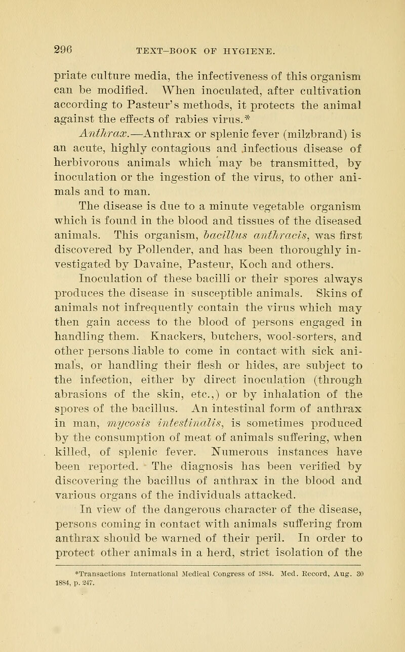 priate culture media, the infectiveness of this organism can be modified. When inoculated, after cultivation according to Pasteur's methods, it protects the animal against the effects of rabies virus.* Anthrax.—Anthrax or splenic fever (milzbrand) is an acute, highly contagious and infectious disease of herbivorous animals which may be transmitted, by inoculation or the ingestion of the virus, to other ani- mals and to man. The disease is due to a minute vegetable organism which is found in the blood and tissues of the diseased animals. This organism, bacillus anthracis, was first discovered by Pollender, and has been thoroughly in- vestigated by Davaine, Pasteur, Koch and others. Inoculation of these bacilli or their spores always produces the disease in susceptible animals. Skins of animals not infrequently contain the virus which may then gain access to the blood of persons engaged in handling them. Knackers, butchers, wool-sorters, and other persons liable to come in contact with sick ani- mals, or handling their flesh or hides, are subject to the infection, either by direct inoculation (through abrasions of the skin, etc.,) or by inhalation of the spores of the bacillus. An intestinal form of anthrax in man, mycosis intestinalis, is sometimes produced by the consumption of meat of animals suffering, when killed, of splenic fever. Numerous instances have been reported. The diagnosis has been verified by discovering the bacillus of anthrax in the blood and various organs of the individuals attacked. In view of the dangerous character of the disease, persons coming in contact with animals suffering from anthrax should be warned of their peril. In order to protect other animals in a herd, strict isolation of the ♦Transactions International Medical Congress of 1884. Med. Record, Aug. 30 1884, p. 247.