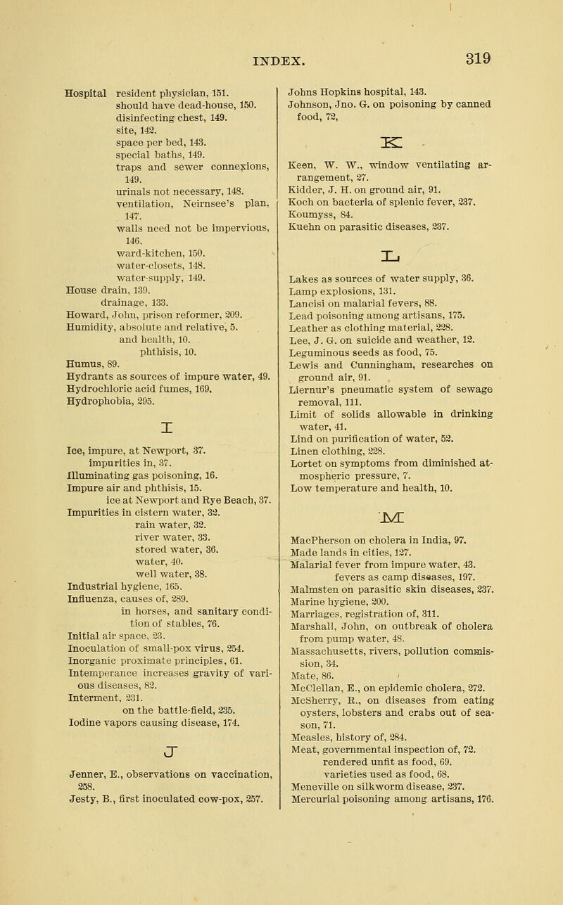 Hospital resident physician, 151. should have dead-house, 150. disinfecting chest, 149. site, 143. space per bed, 143. special baths, 149. traps and sewer connexions, 149. urinals not necessary, 148. ventilation, Neirnsee's plan, 147. walls need not be impervious, 146. ward-kitchen, 150. water-closets, 148. water-supply, 149. House drain, 139. drainage, 133. Howard, John, prison reformer, 209. Humidity, absolute and relative', 5. and health, 10. phthisis, 10. Humus, 89. Hydrants as sources of impure water, 49. Hydrochloric acid fumes, 169. Hydrophobia, 295. Ice, impure, at Newport, 37. impurities in, 37. Illuminating gas poisoning, 16. Impure air and phthisis, 15. ice at Newport and Rye Beach, 37. Impurities in cistern water, 32. rain water, 32. river water, 33. stored water, 36. water, 40. well water, 38. Industrial hygiene, 165. Influenza, causes of, 289. in horses, and sanitary condi- tion of stables, 76. Initial air space, 23. Inoculation of small-pox virus, 254. Inorganic proximate principles, 61. Intemperance increases gravity of vari- ous diseases, 82. Interment, 231. on the battle-field, 235. Iodine vapors causing disease, 174. J Jenner, E., observations on vaccination, 258. Jesty, B., first inoculated cow-pox, 257. Johns Hopkins hospital, 143. Johnson, Jno. G. on poisoning by canned food, 72, Keen, W. W., window ventilating ar- rangement, 27. Kidder, J. H. on ground air, 91. Koch on bacteria of splenic fever, 237. Koumyss, 84. Kuehn on parasitic diseases, 237. Lakes as sources of water supply, 36. Lamp explosions, 131. Lancisi on malarial fevers, 88. Lead poisoning among artisans, 175. Leather as clothing material, 228. Lee, J. G. on suicide and weather, 12. Leguminous seeds as food, 75. Lewis and Cunningham, researches on ground air, 91. Liernur's pneumatic system of sewage removal, 111. Limit of solids allowable in drinking water, 41. Lind on purification of water, 52. Linen clothing, 228. Lortet on symptoms from diminished at- mospheric pressure, 7. Low temperature and health, 10. .m: MacPherson on cholera in India, 97. Made lands in cities, 127. Malarial fever from impure water, 43. fevers as camp diseases, 197. Malmsten on parasitic skin diseases, 237. Marine hygiene, 200. Marriages, registration of, 311. Marshall, John, on otitbreak of cholera from pump water, 48. Massachusetts, rivers, pollution commis- sion, 34. Mate, 86. McClellan, E., on epidemic cholera, 272. McSherry, R., on diseases from eating oysters, lobsters and crabs out of sea- son, 71. Measles, history of, 284. Meat, governmental inspection of, 72. rendered unfit as food, 69. varieties used as food, 68. Meneville on silkworm disease, 237. Mercurial poisoning among artisans, 176.