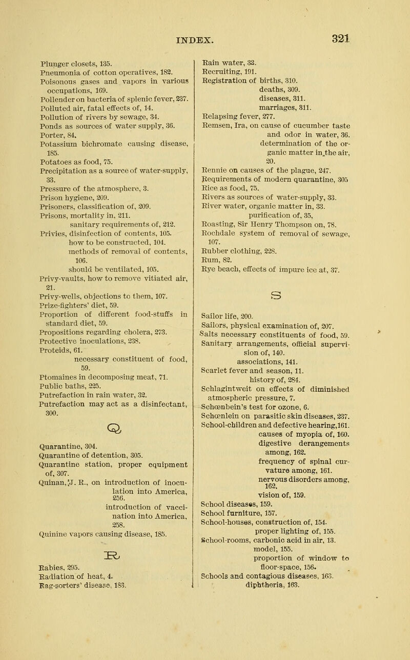 Plunger closets, 135. Pneumonia of cotton operatives, 182. Poisonous gases and vapors in various occupations, 169. Pollender on bacteria of splenic fever, 837. Polluted air, fatal effects of, 14. Pollution of rivers by sewage, 34. Ponds as sources of water supply, 36. Porter, 84. Potassium bichromate causing disease, 185. Potatoes as food, 75. Precipitation as a source of water-supply, 33. Pressure of the atmosphere, 3. Prison hygiene, 209. Prisoners, classification of, 209. Prisons, mortality in, 211. sanitary requirements of, 212. Privies, disinfection of contents, 105. how to be constructed, 104. methods of removal of contents, 106. should be ventilated, 105. Privy-vaults, how to remove vitiated air, 21. Privy-wells, objections to them, 107. Prize-fighters' diet, 59. Proportion of different food-stuffs in standard diet, 59. Propositions regarding cholera, 273. Protective inoculations, 238. Proteids, 61. necessary constituent of food, 59. Ptomaines in decomposing meat, 71. Public baths, 225. Putrefaction in rain water, 32. Putrefaction may act as a disinfectant, 300. Q, Quarantine, 304. Quarantine of detention, 305. Quarantine station, proper equipment of, 307. Quinan,[J. R., on introduction of inocu- lation into America, 256. introduction of vacci- nation into America, 258. Quinine vapors causing disease, 185. Babies, 295. Radiation of heat, 4- Rag-sorters' disease, 183. Rain water, 33. Recruiting, 191. Registration of births, 310. deaths, 309. diseases, 311. marriages, 311. Relapsing fever, 277. Rernsen, Ira, on cause of cucumber taste and odor in water, 36. determination of the or- ganic matter in.the air. 20. Rennie on causes of the plague, 247. Requirements of modern quarantine, 305 Rice as food, 75. Rivers as sources of water-supply, 33. River water, organic matter in, 33. purification of, 35, Roasting, Sir Henry Thompson on, 78. Rochdale system of removal of sewage, 107. Rubber clothing, 228. Rum, 82. Rye beach, effects of impure ice at, 37. Sailor life, 200. Sailors, physical examination of, 207. Salts necessary constituents of food, 59. Sanitary arrangements, official supervi- sion of, 140. associations, 141. Scarlet fever and season, 11. history of, 284. Schlagintweit on effects of diminished atmospheric pressure, 7. Schoenbein's test for ozone, 6. Schcenlein on parasitic skin diseases, 237. School-children and defective hearing,161. causes of myopia of, 160. digestive derangements among, 162. frequency of spinal cur- vature among, 161. nervous disorders among, 162. vision of, 159. School diseases, 159. School furniture, 157. School-houses, construction of, 154- proper lighting of, 155. School-rooms, carbonic acid in air, 13. model, 155. proportion of window to floor-space, 156. Schools and contagious diseases, 163. diphtheria, 163.