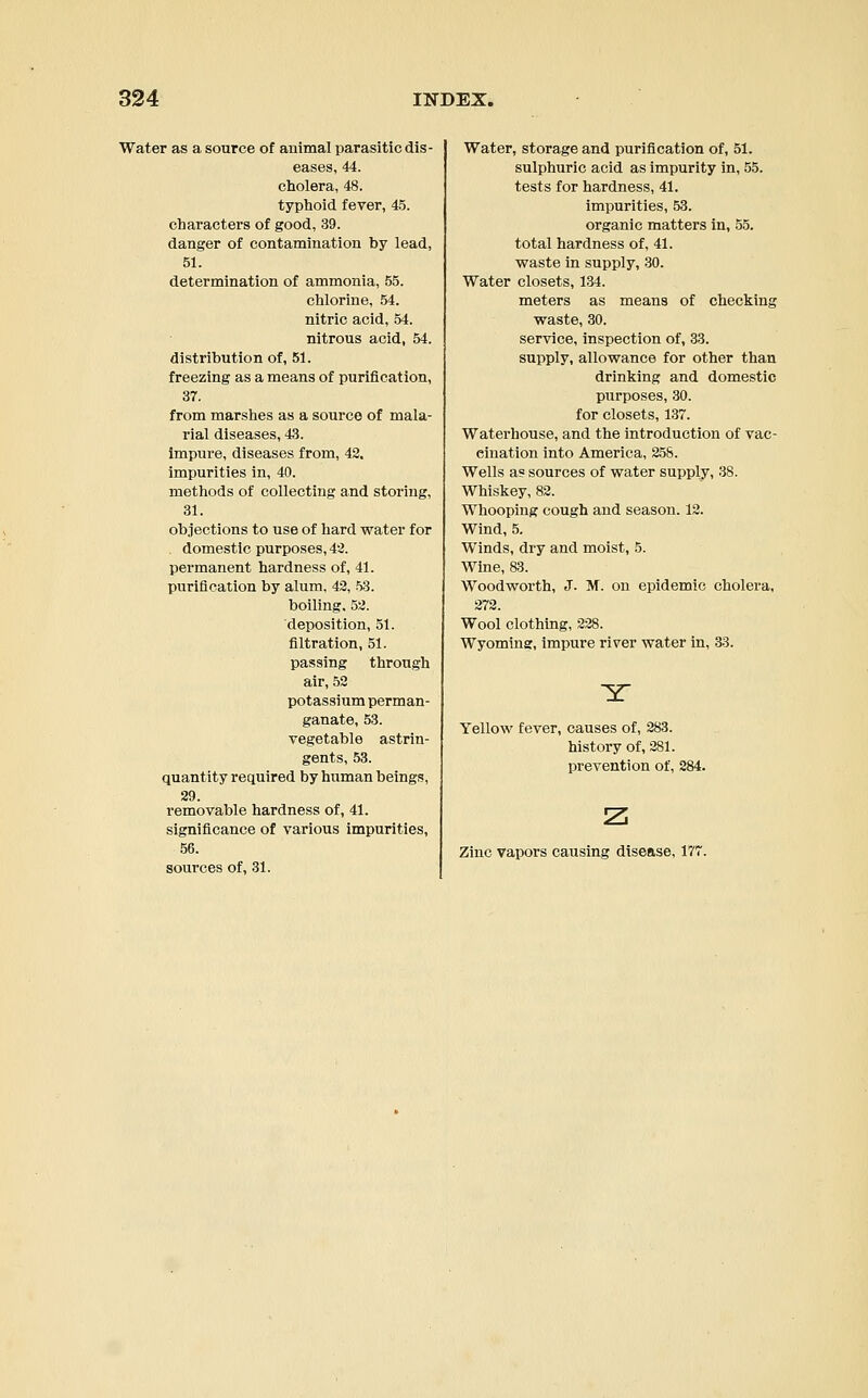 Water as a source of animal parasitic dis- eases, 44. cholera, 48. typhoid, fever, 45. characters of good, 39. danger of contamination by lead, 51. determination of ammonia, 55. chlorine, 54. nitric acid, 54. nitrous acid, 54. distribution of, 51. freezing as a means of purification, 37. from marshes as a source of mala- rial diseases, 43. impure, diseases from, 42. impurities in, 40. methods of collecting and storing, 31. objections to use of hard water for domestic purposes, 42. permanent hardness of, 41. purification by alum, 42, 53. boiling. 52. deposition, 51. filtration, 51. passing through air, 52 potassium perman- ganate, 53. vegetable astrin- gents, 53. quantity required by human being?, 29. removable hardness of, 41. significance of various impurities, 56. sources of, 31. Water, storage and purification of, 51. sulphuric acid as impurity in, 55. tests for hardness, 41. impurities, 53. organic matters in, 55. total hardness of, 41. waste in supply, 30. Water closets, 134. meters as means of checking waste, 30. service, inspection of, 33. supply, allowance for other than drinking and domestic purposes, 30. for closets, 137. Waterhouse, and the introduction of vac- cination into America, 258. Wells a? sources of water supply, 38. Whiskey, 82. Whooping cough and season. 12. Wind, 5. Winds, dry and moist, 5. Wine, 83. Woodworth, J. M. on epidemic cholera, 272. Wool clothing, 228. Wyoming, impure river water in, 33. Yellow fever, causes of, 283. history of, 281. prevention of, 284. z Zinc vapors causing disease, 177.