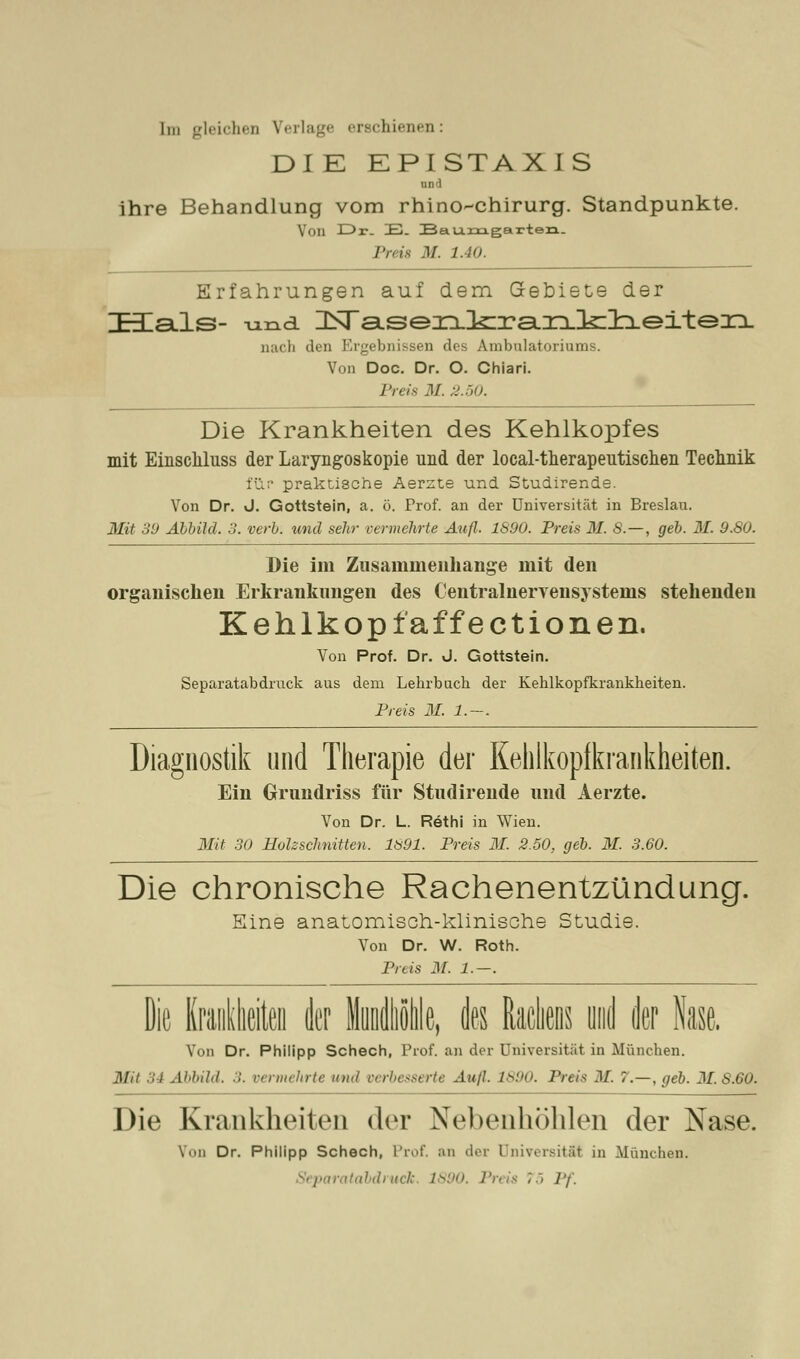 Im gleichen Verlage erschienen: DI K EPISTAX I S Ulli ihre Behandlung vom rhino-chirurg. Standpunkte. Von Dr. E. Baumgarten. Preis M. 1.40. Erfahrungen auf dem Gebiete der ZEEals- und ZLsTa.sezxlcraLXi.!k:ii.eiteix nach den Ergebnissen des Ambulatoriums. Von Doc. Dr. O. Chiari. Preis M. 2.50. Die Krankheiten des Kehlkopfes mit Einscliluss der Laryngoskopie und der local-therapeutischen Technik für praktische Aerste und Stuairende. Von Dr. J. Gottstein, a. ö. Prof. an der Universität in Breslau. Mit 39 Abbild. 3. verb. und seht vermehrte Aufl. 1890. Preis M. S. — , geb. M. 9.80. Die im Zusammenhange mit den organischen Erkrankungen des Centralnervensystems stehenden Kehlkoptaffectionen. Von Prof. Dr. J. Gottstein. Separatabdruck aus dem Lehrbuch der Kehlkopfkrankheiten. Preis M. 1.—. Diagnostik und Therapie der Kehlkopfkrankheiten. Ein Grundriss für Studirende und Aerzte. Von Dr. L. Rethi in Wien. Mit 30 Höh schnitten, 1891. Preis 31. 2.50. geb. M. 3.60. Die chronische Rachenentzündung. Eine anatomisch-klinische Studie. Von Dr. W. Roth. Preis M. 1.—. Die Krankheiten der Mundhöhle, des Rachens und der Nase. Von Dr. Philipp Schech, Prof. an der Universität in München. Mit 34 Abbild. 3. vermehrte und verbesserte Aufl. 1890. Preis M. l.—.geb. M.8.60. Die Krankheiten der Nebenhöhlen der Nase. Von Dr. Philipp Schech, Prof. an der Universität in München. Separatabdi uck. i 75 Pf.