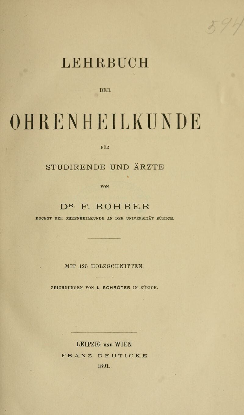 LEHRBUCH DER OHRENHEILKUNDE FÜR STUDIRENDE UND ÄRZTE VON DR F. ROHRER DOCENT DER OHRENHEILKUNDE AN DER UNIVERSITÄT ZÜRICH. MIT 125 HOLZSCHNITTEN. ZEICHNUNGEN VON L. SCHROTER IN ZÜRICH. LEIPZIG und WIEN FRANZ DEUTICKE 1891.