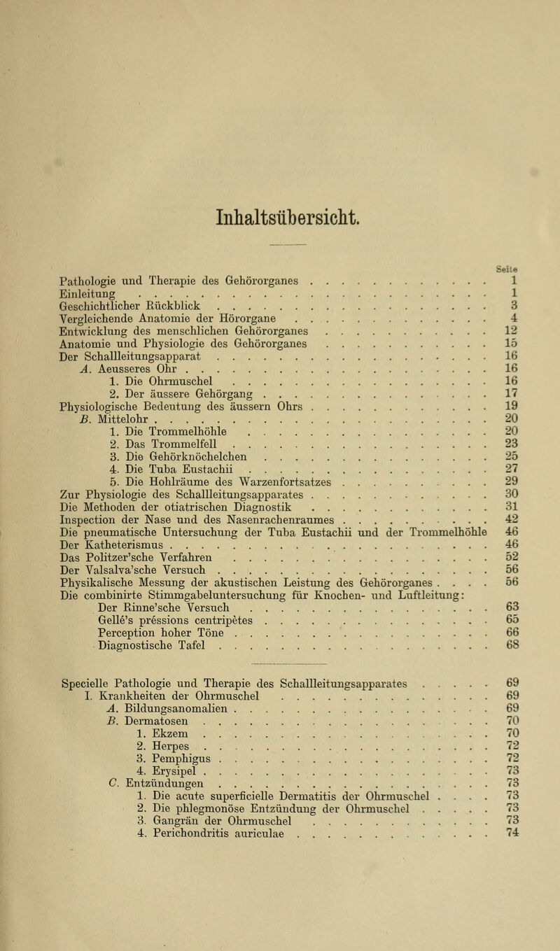 Inhaltsübersicht. Seite Pathologie und Therapie des Gehörorganes 1 Einleitung 1 Geschichtlicher Rückblick 3 Vergleichende Anatomie der Hörorgane 4 Entwicklung des menschlichen Gehörorganes 12 Anatomie und Physiologie des Gehörorganes 15 Der Schallleitungsapparat 16 A. Aeusseres Ohr 16 1. Die Ohrmuschel 16 2. Der äussere Gehörgang 17 Physiologische Bedeutung des äussern Ohrs 19 B. Mittelohr 20 1. Die Trommelhöhle 20 2. Das Trommelfell 23 3. Die Gehörknöchelchen 2b 4. Die Tuba Eustachii 27 5. Die Hohlräume des Warzenfortsatzes 29 Zur Physiologie des Schallleitungsapparates 30 Die Methoden der otiatrischen Diagnostik 31 Inspection der Nase und des Nasenrachenraumes 42 Die pneumatische Untersuchung der Tuba Eustachii und der Trommelhöhle 46 Der Katheterismus 46 Das Politzer'sche Verfahren 52 Der Valsalva'sche Versuch 56 Physikalische Messung der akustischen Leistung des Gehörorganes .... 56 Die combinirte Stimmgabeluntersuchung für Knochen- und Luftleitung: Der ßinne'sche Versuch 63 Gelle's pressions centripetes 65 Perception hoher Töne 66 Diagnostische Tafel 68 Specielle Pathologie und Therapie des Schallleitungsapparates 69 I. Krankheiten der Ohrmuschel 69 A. Bildungsanomalien 69 B. Dermatosen 70 1. Ekzem 70 2. Herpes 72 3. Pemphigus 72 4. Erysipel 73 C. Entzündungen 73 1. Die acute superfizielle Dermatitis der Ohrmuschel .... 73 2. Die phlegmonöse Entzündung der Ohrmuschel 73 3. Gangrän der Ohrmuschel 73 4. Perichondritis auriculae 74