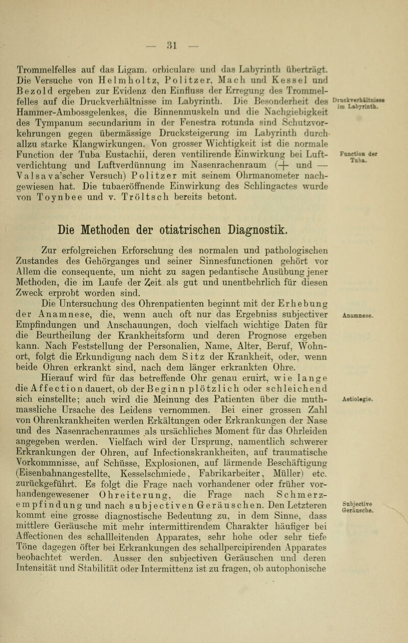 Trommelfelles auf das Ligam. orbiculare and das Labyrinth obertx Die Versuche von Helmhol tz, Politzer, Mach un<l I and Bezold ergeben zur Evidenz den Einrluss der Erregung des Trommel- felles auf die Druckverhältnisse im Labyrinth. Die Besonderheit Hammer-Ambossgelenkes, die Binnenmuskeln und die Nachgiebigkeit des Tympanum secundarium in der Fenestra rotunda sind Sehnt/ kehrungen gegen übermässige Drucksteigerung im Labyrinth durch allzu starke Klangwirkungen. Von grosser Wichtigkeit ist die normale Function der Tuba Eustachii, deren ventilirende Einwirkung bei Luft- verdichtung und Luftverdünnung im Nasenrachenraum f-j- und — Va 1 sava'scher Versuch) Politzer mit seinem Ohrmanometer nach- gewiesen hat. Die tubaeröffnende Einwirkung des Schlingactes wurde von Toynbee und v. Tröltsch bereits betont. im Labyrinth. FunctioB der Tnb». Die Methoden der otiatrischen Diagnostik. Zur erfolgreichen Erforschung des normalen und pathologischen Zustandes des Gehörganges und seiner Sinnesfunctionen gehört vor Allem die consequente, um nicht zu sagen pedantische Ausübung jener Methoden, die im Laufe der Zeit. als gut und unentbehrlich für diesen Zweck erprobt worden sind. Die Untersuchung des Ohrenpatienten beginnt mit der Erhebung der Anamnese, die, wenn auch oft nur das Ergebniss subjeetiver Empfindungen und Anschauungen, doch vielfach wichtige Daten für die Beurtheilung der Krankheitsform und deren Prognose ergeben kann. Nach Feststellung der Personalien, Name, Alter, Beruf, Wohn- ort, folgt die Erkundigung nach dem Sitz der Krankheit, oder, wenn beide Ohren erkrankt sind, nach dem länger erkrankten Ohre. Hierauf wird für das betreffende Ohr genau eruirt, wie lange die Affection dauert, ob der Beginn plötzlich oder schleichend sich einstellte; auch wird die Meinung des Patienten über die muth- massliche Ursache des Leidens vernommen. Bei einer grossen Zahl von Ohrenkrankheiten werden Erkältungen oder Erkrankungen der Nase und des Nasenrachenraumes als ursächliches Moment für das Ohrleiden angegeben werden. Vielfach wird der Ursprung, namentlich schwerer Erkrankungen der Ohren, auf Infectionskrankheiten, auf traumatische Vorkommnisse, auf Schüsse, Explosionen, auf lärmende Beschäftigung (Eisenbahnangestellte, Kesselschmiede, Fabrikarbeiter, Müller) etc. zurückgeführt. Es folgt die Frage nach vorhandener oder früher vor- handengewesener Ohreiterung, die Frage nach S c linier z- empfindung und nach subjeetiven Geräuschen. Den Letzteren kommt eine grosse diagnostische Bedeutung zu, in dem Sinne, dass mittlere Geräusche mit mehr intermittirendem Charakter häufiger bei Affectionen des schallleitenden Apparates, sehr hohe oder sehr tiefe Töne dagegen öfter bei Erkrankungen des schallpercipirenden Apparates beobachtet werden. Ausser den subjeetiven Geräuschen und deren Intensität und Stabilität oder Intermittenz ist zu fragen, ob autophonische Anamnese. Aetioltgie. Snbjective Geräusche.