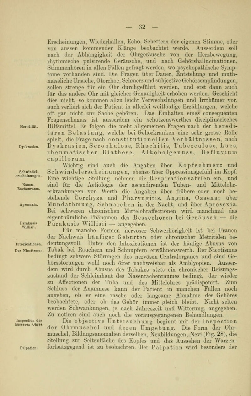 Heredität. Dyskrasien. Schwindel- erscheinungeD. Nasen- Rachenraum. Aprosexia. Paraknsis Willisii. Intoxicationen. Der Nicotismus. Inspection des äusseren Obres. Palpation. Erscheinungen, Wiederhatten, Echo, Schettern der eigenen Stimme, oder von aussen kommender Klänge beobachtet werde. Ausserdem soll nach der Abhängigkeit der Ohrgeräusche von der Herzbewegung, rhythmische pulsirende Geräusche, und nach Gehörshallucinationen, Stimmenhören in allen Fällen gefragt werden, wo psychopathische Symp- tome vorhanden sind. Die Fragen über Dauer, Entstehung und muth- massliche Ursache, Otorrhoe, Schmerz und subjective Gehörsempfindungen, sollen strenge für ein Ohr durchgeführt werden, und erst dann auch für das andere Ohr mit gleicher Genauigkeit erhoben werden. Geschieht dies nicht, so kommen allzu leicht Verwechslungen und Irrthümer vor, auch verliert sich der Patient in allerlei weitläufige Erzählungen, welche oft gar nicht zur Sache gehören. Das Einhalten eines consequenten Fragenschemas ist ausserdem ein schätzenswerthes disciplinarisches Hilfsmittel. Es folgen die mehr allgemeinen Fragen nach der heredi- tären Belastung, welche bei Gehörkranken eine sehr grosse Bolle spielt, die Frage nach constitutionellen Verhältnissen, nach Dyskrasien, Scrophulose, Bhachitis, Tuberculose. Lues. rheumatischer Diathese, Alkoholgenuss, Defluvium capillorum. Wichtig sind auch die Angaben über Kopfschmerz und Schwindelerscheinungen, ebenso über Oppressionsgefühl im Kopf. Eine wichtige Stellung nehmen die Bespirationsatrien ein, und sind für die Aetiologie der ascendirenden Tuben- und Mittelohr- erkrankungen von Werth die Angaben über frühere oder noch be- stehende Corrhyza und Pharyngitis, Angina, Ozaena; über Mundathmung, Schnarchen in der Nacht, und über Aprosexia. Bei schweren chronischen Mittelohraffectionen wird manchmal das eigenthümliche Phänomen des Besserhören bei Geräusch — die Parakusis Willisii— angegeben. Für manche Formen nervöser Schwerhörigkeit ist bei Frauen der Nachweis häufiger Geburten oder chronischer Metritiden be- deutungsvoll. Unter den Intoxicationen ist der häufige Abusus von Tabak bei Bauchern und Schnupfern erwähnens werth. Der Nicotismus bedingt schwere Störungen des nervösen Centralorganes und sind Ge- hörsstörungen wohl noch öfter nachweisbar als Amblyopien. Ausser- dem wird durch Abusus des Tabakes stets ein chronischer Beizungs- zustand der Schleimhaut des Nasenrachenraumes bedingt, der wieder zu Affectionen der Tuba und des Mittelohres prädisponirt. Zum Schluss der Anamnese kann der Patient in manchen Fällen noch angeben, ob er eine rasche oder langsame Abnahme des Gehöres beobachtete, oder ob das Gehör immer gleich bleibt. Nicht selten werden Schwankungen, je nach Jahreszeit und Witterung, angegeben. Zu notiren sind auch noch die vorausgegangenen Behandlungen. Die objective Untersuchung beginnt mit der Inspection der Ohrmuschel und deren Umgebung. Die Form der Ohr- muschel. Bildungsanomalien derselben, Neubildungen, Nevi (Fig. 28), die Stellung zur Seitenfläche des Kopfes und das Aussehen der Warzen- fortsatzgegend ist zu beobachten. Der Palpation wird besonders der