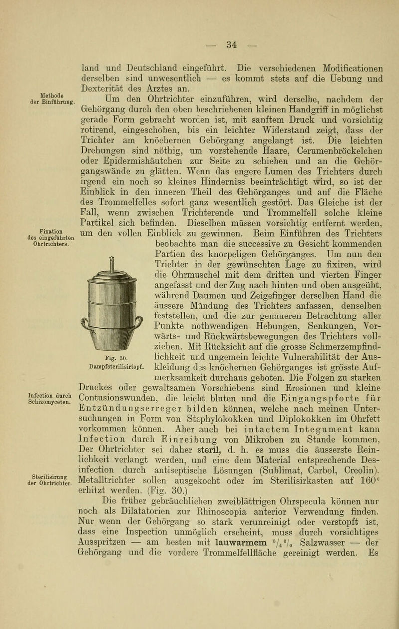 Methode der Einführung. Fixation des eingeführten Ohrtrichters. Infection dnrch Schizomyceten. Sterilisimng der Ohrtrichter. lancl und Deutschland eingeführt. Die verschiedenen Modifikationen derselben sind unwesentlich — es kommt stets auf die Uebung und Dexterität des Arztes an. Um den Ohrtrichter einzuführen, wird derselbe, nachdem der Gehörgang durch den oben beschriebenen kleinen Handgriff in möglichst gerade Form gebracht worden ist, mit sanftem Druck und vorsichtig rotirend, eingeschoben, bis ein leichter Widerstand zeigt, dass der Trichter am knöchernen Gehörgang angelangt ist. Die leichten Drehungen sind nöthig, um vorstehende Haare, Cerumenbröckelchen oder Epidermishäutchen zur Seite zu schieben und an die Gehör- gangswände zu glätten. Wenn das engere Lumen des Trichters durch irgend ein noch so kleines Hinderniss beeinträchtigt wird, so ist der Einblick in den inneren Theil des Gehörganges und auf die Fläche des Trommelfelles sofort ganz wesentlich gestört. Das Gleiche ist der Fall, wenn zwischen Trichterende und Trommelfell solche kleine Partikel sich befinden. Dieselben müssen vorsichtig entfernt werden, um den vollen Einblick zu gewinnen. Beim Einführen des Trichters beobachte man die successive zu Gesicht kommenden Partien des knorpeligen Gehörganges. Um nun den Trichter in der gewünschten Lage zu fixiren, wird die Ohrmuschel mit dem dritten und vierten Finger angefasst und der Zug nach hinten und oben ausgeübt, während Daumen und Zeigefinger derselben Hand die äussere Mündung des Trichters anfassen, denselben feststellen, und die zur genaueren Betrachtung aller Punkte nothwencligen Hebungen, Senkungen, Vor- wärts- und Rückwärtsbewegungen des Trichters voll- ziehen. Mit Rücksicht auf die grosse Schmerzempfind- lichkeit und ungemein leichte Vulnerabilität der Aus- kleidung des knöchernen Gehörganges ist grösste Auf- merksamkeit durchaus geboten. Die Folgen zu starken Druckes oder gewaltsamen Vorschiebens sind Erosionen und kleine Contusionswunden, die leicht bluten und die Eingangspforte für Entzündungserreger bilden können, welche nach meinen Unter- suchungen in Form von Staphylokokken und Diplokokken im Ohrfett vorkommen können. Aber auch bei intactem Integument kann Infection durch Einreibung von Mikroben zu Stande kommen. Der Ohrtrichter sei daher steril, d. h. es muss die äusserste Rein- lichkeit verlangt werden, und eine dem Material entsprechende Des- infection durch antiseptische Lösungen (Sublimat, Carbol, Creolin). Metalltrichter sollen ausgekocht oder im Sterilisirkasten auf 160° erhitzt werden. (Fig. 30.) Die früher gebräuchlichen zweiblättrigen Ohrspecula können nur noch als Dilatatorien zur Rhinoscopia anterior Verwendung finden. Nur wenn der Gehörgang so stark verunreinigt oder verstopft ist, dass eine Inspection unmöglich erscheint, muss durch vorsichtiges Ausspritzen — am besten mit lauwarmem ///o Salzwasser — der Gehörgang und die vordere Trommelfellfläche aereinio-t werden. Es Fig. 30. Dampfsterilisirtopf.