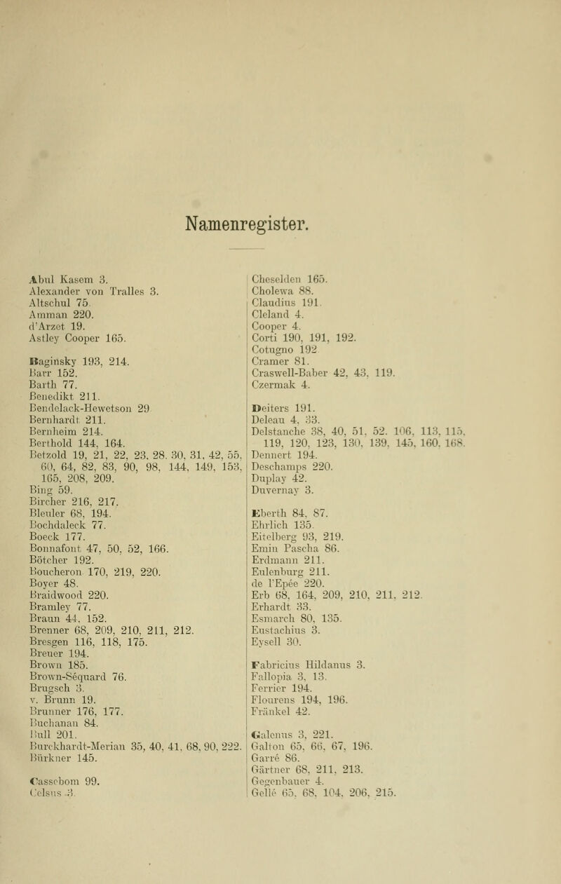 Namenregister. Abul Käsern 3. Cheselden 165. Alexander von Tralles 3. Cholewa 88. Altschul 75. Claudius 191 Amman 220. Cleland 4. d'Arzet 19. Cooper 4. Astley Cooper 165. Corti 190, 191, 192. Cotugno 192 Baginsky 193, 214. Cramer 81. Barr 152. Craswell-Baber 42. 43. 119. Barth 77. Czermak 4. Benedikt 211. Bendelack-Hewetson 29 Deiters 191. Bernhardt. 211. Deleau 4. 33. Bernheim 214. Delstanche 38, 40, 51. 52. 106. 113. llö Bert hold 144, 164. 119, 120, 123, 13(». 130. 145, 160, 168 Betzold 19, 21, 22, 23. 28 30, 31 42 , 55. Dennert 194. 60, 64, 82, 83, 90, 98, 144, 149, 153. Deschamps 220. 165, 208, 209. Duplay 42. Binc; 59. Duvernay 3. Bücher 216, 217. Bleuler 68, 194. Kberth 84. 87. Bochdaleck 77. Ehrlich 135. Boeck 177. Eitclberg 93, 219. Bonnafont. 47, 50, 52, 166 Emin Pascha 86. Bötcher 192. Erdmann 211. Boticheron. 170, 219, 220. Eulenburg 211. Boyer 48. de l'Epee 220. Braidwood 220. Erb 68. 164. 209. 210. 211. 212 Bramley 77. Erhardt 33. Braun 44. 152. Esmarch 80, 135. Brenner 68, 209, 210, 211, 212. Eustachius 3. Bresgen 116, 118, 175. Eysell 30. Breuer 194. Brown 185. Fabricius Hildanus 3. Brown-Sequard 76. Fallopia 3. 13. Brugsch 3. Ferrier 104. v. Brunn 19. Flourens 194. 196. Brunner 176, 177. Fränkel 42. Buchanan 84. Bull 201. Galcnus 3, 221. Burckhardt-Merian 35, 40, 41, 68. 90. 222. Galton 65. 66, 67. 196. Bürkner 145. Garre 86. Gärtner 68. 211. 213. Cassebom 99. Gegenbauer 4. Celsus 3. Gelle 65. 68. 104. 206. 215.