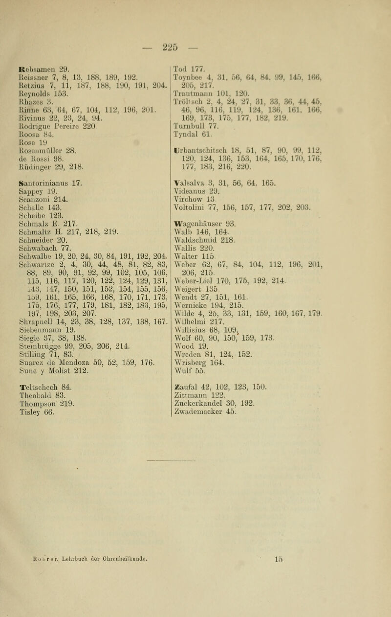 — 220 Rebsamen 29. Reiaaner 7, 8, 13, L88, L89, 192. Retzras 7, 11, 1H7, L88, 190, L91, 204. Reynolde 153. Rbazes 3. Rinne 63, 04, 67, 104, 112. L96, 201. Rivinus 22, 23, 24, y4. Rodrigue Pereire 220 Etooi .i 84. Rose L9 Rosonmüller 28. de. Rossi 98. Rüdinger 29, 218. Santorinianus 17. Sappey 19. Scanzoni 214. Schalle 143. Scheibe 123. Schmalz E. 217. Schmaltz H. 217, 218, 219. Schneider 20. Schwabach 77. Schwalbe 19, 20, 24, 30, 84, 191, 192, 204. Schwartze 2, 4, 30, 44, 48, 81, 82, 83, 88, 89, 90, 91, 92, 99, 102, 105, 106, 115, 116, 117, 120, 122, 124, 129, 131, 143, 147, 150, 151, 152, 154, 155, 156, 159, 161, 165, 166, 168, 170, 171, 173, 175, 176, 177, 179, 181, 182, 183, 195, 197, 198, 203, 207. Shrapnell 14, 23, 38, 128, 137, 138, 167. Siebenmaim 19. Siegle 37, 38, 138. Stembrügge 99, 205, 206, 214. Stilling 71, 83. Suarez de Mendoza 50, 52, 159, 176. Sune y Molist 212. Teltschech 84. Theobald 83. Thompson 219. Tisley 66. Tod 177. Toynbee l, 81, 206, 217. Trautmann 101, 120. Trölisch 2, 1. 24, Vi 40, 96, 116, 119, 124. 136, 161, 166, L69, L73, L7ö 177. L82 219 I uiiihull 77. Tyndal 61. ürbantscbitacb 18, 61, «7. 90, 99, 112. 120. 124, 136, 163, 164, 165, 170, 176, 177, 183, 216, 220. Valsalva 3, 31, 56, 64. 165. Videanus 29. Virchow 13 Voltolini 77, 156, 157, 177, 202. 203. Wagenhäuser 93. Walb 146, 164. Waldschmid 218. Wallis 220. Walter 115 Weber 62, 67, 84, 104, 112. 196. 201, 206, 215. Weber-Liel 170, 175, 192, 214 Weigert 135. Wendt 27, 151, 161. Wernicke 194, 215. Wilde 4, 25, 33, 131, 159, 160. 167. 179. Wilhelmi 217. Willisius 68, 109. Wolf 60, 90, 150,' 159, 173. Wood 19. Wreden 81, 124, 152. Wrisberg 164. Wulf 55. Zaufal 42, 102, 123, 150. Zittniann 122. Zuckerkandel 30, 192. Zwademacker 45. Rohrer, Lehrbuch der Ohrenheilkunde. 15