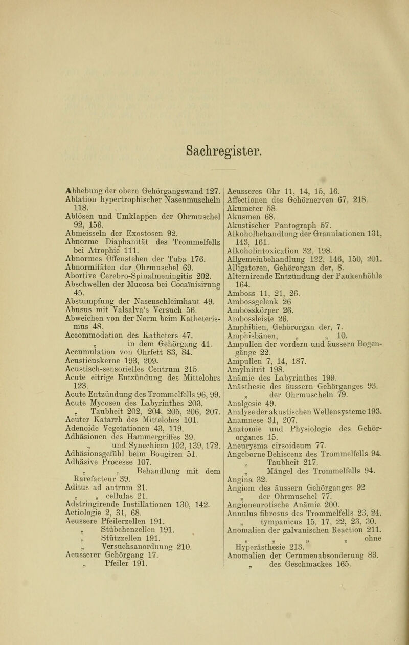 Abhebung der obern Gehörgangswand 127. Ablation hypertrophischer Nasenmuscheln 118. Ablösen und Umklappen der Ohrmuschel 92, 156. Abmeisseln der Exostosen 92. Abnorme Diaphanität des Trommelfells bei Atrophie 111. Abnormes Offenstehen der Tuba 176. Abnormitäten der Ohrmuschel 69. Abortive Cerebro-Spinalmeningitis 202. Abschwellen der Mucosa bei Cocainisirung Abstumpfung der Nasenschleimhaut 49. Abusus mit Valsalva's Versuch 56. Abweichen von der Norm beim Katheteris- mus 48. Accommodation des Katheters 47. „ in dem Gehörgang 41. Accumulation von Ohrfett 83, 84. Acusticuskerne 193, 209. Acustisch-sensorielles Centrum 215. Acute eitrige Entzündung des Mittelohrs 123. Acute Entzündung des Trommelfells 96, 99. Acute Mycosen des Labyrinthes 203. „ Taubheit 202, 204, 205, 206, 207, Acuter Katarrh des Mittelohrs 101. Adenoide Vegetationen 43, 119. Adhäsionen des Hammergriffes 39. und Synechieen 102, 139, 172. Adhäsionsgefühl beim Bougiren 51. Adhäsive Processe 107. „ .. Behandlung mit dem Rarefacteur 39. Aditus ad antrum 21. ,. „ cellulas 21. Adstringirende Instillationen 130, 142. Aetiologie 2, 31, 68. Aeussere Pfeilerzellen 191. „ Stübchenzellen 191. „ Stützzellen 191. „ Versuchsanordnung 210. Aeusserer Gehörgang 17. Pfeiler 191. Aeusseres Ohr 11, 14, 15, 16. Affectionen des Gehörnerven 67, 218. Akumeter 58. Akusmen 68. Akustischer Pantograph 57. Alkoholbehandlung der Granulationen 131, 143, 161. Alkoholintoxication 32, 198. Allgemeinbehandlung 122, 146, 150, 201. Alligatoren, Gehörorgan der, 8. Alternirende Entzündung der Paukenhöhle 164. Amboss 11, 21, 26. Ambossgelenk 26 Ambosskörper 26. Ambossleiste 26. Amphibien, Gehörorgan der, 7. Ampbisbänen, „ ,, 10. Ampullen der vordem und äussern Bogen- gänge 22. Ampullen 7, 14, 187. Amylnitrit 198. Anämie des Labyrinthes 199. Anästhesie des äussern Gehörganges 93. „ der Ohrmuscheln 79. Analgesie 49. Analyse der akustischen Wellensysteme 193. Anamnese 31, 207. Anatomie und Physiologie des Gehör- organes 15. Aneurysma cirsoideiim 77. Angeborne Dehiscenz des Trommelfells 94. Taubheit 217. .. Mängel des Trommelfells 94. Angina 32. Angiom des äussern Gehörganges 92 „ der Ohi'muschel 77. Angioneurotische Anämie 200. Annulus fibrosus des Trommelfells 23, 24. „ tympanicus 15, 17. 22. 23. 30. Anomalien der galvanischen Reaction 211. ohne Hyperästhesie 213. Anomalien der Cerumenabsonderung 83. des Geschmackes 165.