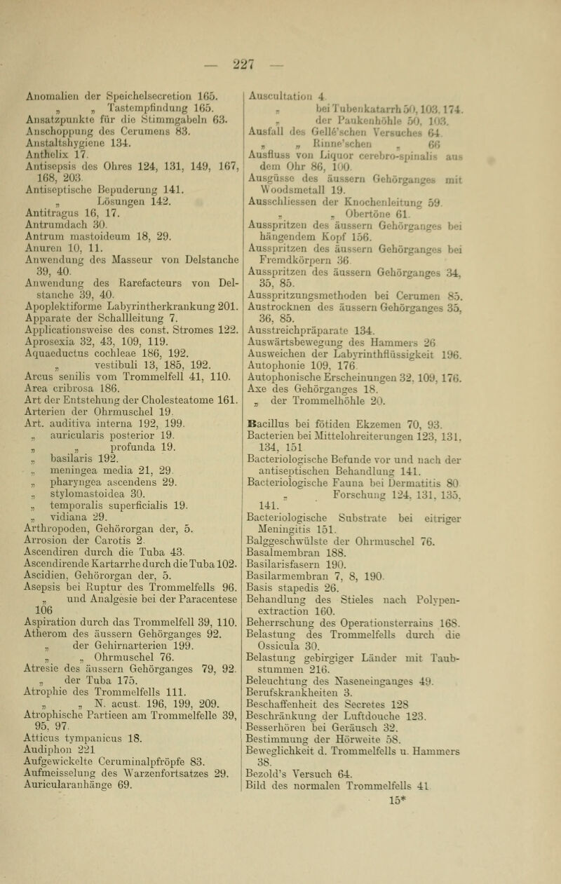 Anomalien der ttpeicliol.secretion 10.0. „ n Tastempfindung L65. Ansatzpunkte für die Stimmgabeln 63. Anschoppung des Cerumena 83. giene 134. Anthelix 17. Antisepsis des Ohres 124, 131, 149, 167, 168, 203 Antiseptische Bepuderung 141. „ Lösungen 142. Antitragus 16, 17. Antrumdach 30. Antram mastoideum 18, 29. Anuren L03 11. Anwendung dos Masseur von Delstanche 39, 40. Anwendung des Rarcfacteurs von Del- stanche 39, 40. Apoplektiforme Labyrintherkrankung 201. Apparate der Schallleitung 7. Applicationsweise des const. Stromes 122. Aprosexia 32, 43, 109, 119. Aquaeductus Cochleae 186, 192. „ vestibuli 13,'185, 192. Arcus senilis vom Trommelfell 41, 110. Area cribrosa 186. Art der Entstehung der Cholesteatome 161. Arterien der Ohrmuschel 19. Art. auditiva interna 192, 199. „ auricularis posterior 19. „ „ profunda 19. ,, basilaris 192. ineningea media 21, 29. „ pharyngea ascendens 29. ., stylomastoidea 30. „ temporalis superficialis 19. „ vidiana 29. Arthropoden, Gehörorgan der, 5. Arrosion der Carotis 2- Ascendiren durch die Tuba 43. Ascendirende Kartarrhe durch die Tuba 102. Ascidien, Gehörorgan der, 5. Asepsis bei Ruptur des Trommelfells 96. „ und Analgesie bei der Paracentese 106 Aspiration durch das Trommelfell 39, 110. Atherom des äussern Gehörganges 92. „ der Gehirnarterien 199. „ ., Ohrmuschel 76. Atresie des äussern Gehörganges 79, 92. „ der Tuba 175. Atrophie des Trommelfells 111. „ N. acust. 196, 199, 209. Atrophische Partieen am Trommelfelle 39, 95. 97. Atticns tympanicus 18. Audiphon 221 Aufgewickelte Ceruminalpfröpfe 83. Aufmeisselung des Warzenfortsatzes 29. Auricularanhänse 69. Itation 4 bei I ,174. der Paukenhöhle ■• Ausfall dl n „ Bim Ausflugs von Liquor dem Ohr 86, l 0 I Woodsmetall 19. Ausschliessen der Knochenleitung „ Obertöne 61. Ausspritzen fies äussern Geh..:. hängendem Kopf i Ausspritzen des 'iehörgam.' Fremdkörpern Ausspritzen des äussern Gehörgang 35, 85. Ausspritzungsmethoden bei Cerunv Austrocknen des äussern Gehörgan' 36, 85. Ausstreichpräparate 134. Abwärtsbewegung des Hammers 26 Ausweichen der Labyrinthflüssigkei' Autophonie 109, 176. Autophonische Erscheinungen 32. 10. Ase des Gehörganges 18. „ der Trommelhöhle 20. Bacillus bei fötiden Ekzemen 70, 93. Bacterien bei Mittelohreiterungen 123. 131. 134, 151 Bacteriologische Befunde vor und nach der antiseptischen Behandlung 141. Bacteriologische Fauna bei Dermatitis 80 „ Forschung 124. 131. 135. 141. Bacteriologische Substrate bei einiger Meningitis 151. Balggeschwülste der Ohrmuschel 76. Basalmembran 188. Basilarisfasern 190. Basilarmembran 7, 8, 190. Basis stapedis 26. Behandlung des Stieles nach Polypen- extraction 160. Beherrschung des Operationsterrain - Belastung des Trommelfells durch die Ossicula 30. slastung gebi stummen 216. eleuchtung des Berufskrankheiten 3. Beschaffenheit des Secretes 12S Beschränkung der Luftdouche 123. Besserhören bei Geräusch 32. Bestimmung der Hörweite 58. Beweglichkeit d. Trommelfells u. Hammers Bezold's Versuch 64. Bild des normalen Trommelfells 41 15*
