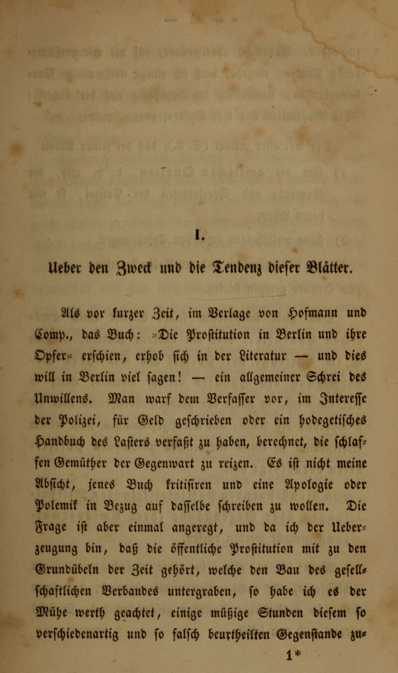 l. Ueti« kn B^i^ecf imb bie Xenbenj Mefer SBlätter. 2K^ X^ox fuvjev 3eit, tm Sßcvlage ^on ^ofmann unb ßom^., baö 23ucf): »2){c ^voPitution in SBevh'n iinb i^ve Opfer« evfc^ten, tx^oh fid; in bev Siterotuv — unb bte^ ttJttt in Berlin x>Ul fagcn! — m afföemeincv ©c^rei bcö Unn?i{(enö» 2)?an ix^arf bem SSerfajTer t)cr, im 3nterej[c bev ^olijeir für @e(b gefc^rieben ober m l^obegetifcfieg ^anbbuc^ beö Safterö i)erfapt ju ^aben, kred;net, bie fctilaf^ fen ©emüt^er ber ©egenn^art ju reijen^ @ö ift ntc^t meine Slbftc^t, jieneg 23ucl; frittftrcn unb eine Sinologie ober ^olemif in SBejug auf baffetbe fc|)reiben ju ivoCfen* ©ie grage ift aber einmal angeregt, unb ba ic^ ber Ueber^ jeugung bin, bag bie öffentlid^e ^roftitution mit ju ben ®runbübe(n ber 3^it ge|)ört, ivelc^e ben 23au beö gefetf^ fc^aftlic^en Sßerbanbe^ untergraben, fo ^abe ic& ti ber SWü^e n)ert|> geartet, einige müßige ©tunben biefem fo verfc^iebenartig unb fo fatfcfi Uixxt^^iiHn ©egenjianbe ju^ 1*