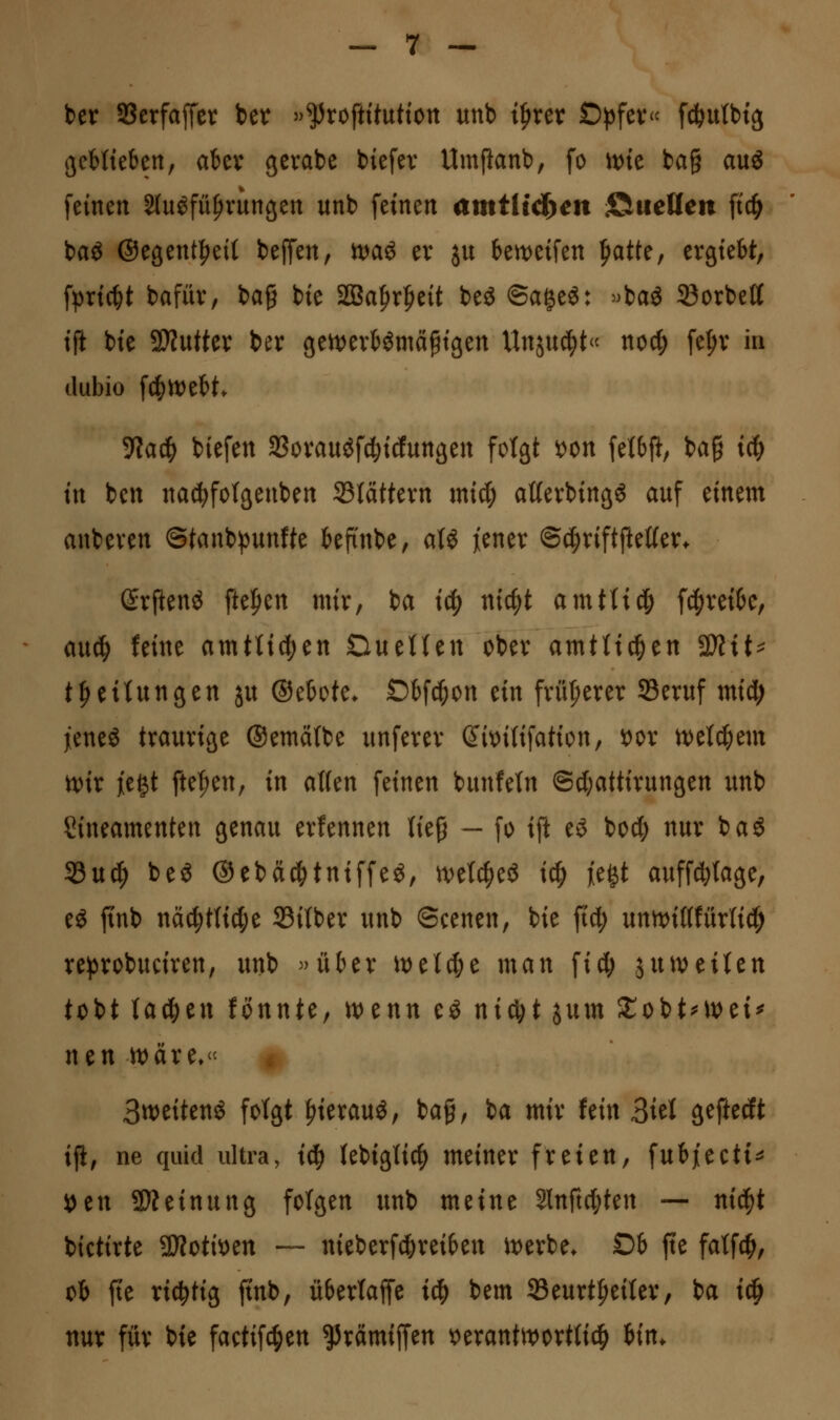 ber SScrfaffcr ber »^roftttuttott unb i^rer Öpfev f^utbtg ßcMteben, akv gcrabe biefev Umpanb, fo U)ie ba§ au« feinen Sluöfü^rungen unb feinen amtlid>en S^ueUcn ftc^ baö ©egent^eit bejTen, n)aö ev ju beweifen |>atte, ergtebt, fpric^t bafüv, ia^ bie SBa^r^eit beö ©ageö: ^>baö 23orbett tfi bie 9)Zuttev ber gen)evHmä^tßen Unjuc^t« noc|) fe^v in dubio fd^lt)eH. 5Wac^ biefen SSovauöf^icfungen fotgt x^on felbfi; ba§ ic^ in ben nac^fotgeuben 33tättevn mid; aßevbingS auf einem anbeven @tanb))unfte tefi'nbe, a(ö jiener ©c^riftfteßer. ©rflenö ftefien mir, ba i^ nic^t amtticfi f4)vei6e, au^ feine amtUcf)en DueUen cbev amtU^en 3)tit^ tLeitungen ju ©etote. Obf^on tin fvüfierer Seruf mid^ jenes traurige ®emä(be unferer Sit)i(ifation, oox tvetc^em n)ir je^t fielen, in a\Un feinen bunfetn @d;attirungen unb Sineamenten genau erfennen lieg — fo ift eö bod; nur ba« 33ud^ beö ©ebä^tniffeS, n?e^eö i^ jegt auffd}(age, eS finb näc^ttictje 23i(ber unb ©cenen, bie fid; untvißfürtici^ re^^robuciren, unb »über \vtld)t man fid; ^utveiUn tobt lachen fonnte, t\>tnn eS nxöi)t ^nm StobtMt)ei^ ntn )t)äre* « 3tt)eitenö folgt ^ierauö, bag, ba mir hin ^kl geftedt ijl; ne quid ultra, i^ (ebiglic^ meiner freien, fubjeeti^ »en 3Dteinung folgen unb meine Slnftc^ten — nid^t bictirte SiJfotiiDen ~ nieberf^reiben it)erbe. £)6 fte fatfc^, ob fte richtig ftnb, übertaffe ic^ bem S5eurt^ei(er, ba ic^ nur für bie factifc^en ^rämiffen t)erantit)ortlic^ iin.