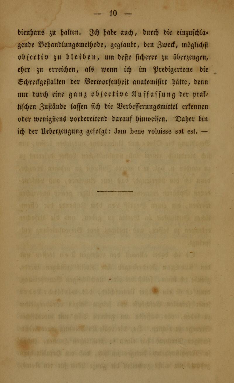 btctt|iauö ju ^aiUn. 3c^ ^aU aucti, buvc& bie eiitjufc^ta^ genbe Se^aubtungöntet^obe, gegtaubt, ben 3^^^(fr tnögftc^ft objiectit) ju Heiben, um befto fieserer ju übevseugcn, e^er ju erreichen, a(ö n^enn ic^ im ^vebigertone bie ©d;recfgeftaUen ber SBerttJcvfeu^eit anatomijtrt ^tk^ benn nur buvc^ eine ganj ob^ctitJe 3luffa[fung ber pxah tifc^en 3uftänbe (äffen ft^ bie äJerbefferungömittet erfennen obev tt)enigftenö ^orbereitenb bavauf ^init^eifen* 2)a^er bin i^ ber Ueberjeugung gefolgt: Jam bene voliüsse sat est. —