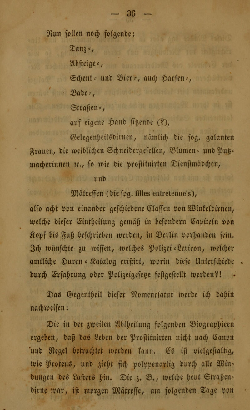 S^wn foWen nocf; folgende: Sl^fteige^, @d;enf^ uub 23iev^r and) |)arfen^, ©trapen^, auf eigene $ant) jti3ent)e (?), ©etegen^ettebirnen, namlid^ bte fog* galanten grauen, tie U)etMicl)en @c()neibevgefet(en, S3(umen:^ unb^u^^ ntac^erinnen :Cv fo n)te bte ))roftituivten Sienftmäbd^en/ unb 9}?atreffen Cbte fog* filles entretenue's), alfo aä)t iDon einanber gef4)tebene dtaffen i)on 2Binfetbtrnen, m\ä)t biefer ß:int^et(ung gemä^ in tefonbern Kapiteln 'om ^opf fciö gug tef4)rieben tt;)evben, in Sertin ^or|)anben fein* Sd; n)ünf^te ju rt)iiTen, it)eI4)eö ^oHjei^^Sencon, n)el(|)er amtü^t ^uren ^ Katalog eriftirt, ^orin biefe UnteTfc()iebe - buvci^ @vfa|n:ung ober ^otijeigefe^e feftgeftellt tverben?! 35aö ©egent^eU biefer 9^omencIatur it)erbe ic& ba|)in tia^h)eifen: 2)ie in ber j^t^eiten 5l&tf>eifung fotgenben 23iograj5^ieen ergekn, baf ba^ Sekn ber ^^roftituirten nic&t nad; ß'anon unb Sieget ktra^tet u^erben fann* ß:ö ift ^^ielgeftaWig, im ^roteu^/ unb ^k'^t fi'c^ poh;penarHg burc^ al(e S03in^ bungen be^ Safter« j^in^ ©ie s* 33., m\^t ^eut ©trafen- birne )var, ift morgen Mtvelfe, am folgenben SCage i)on