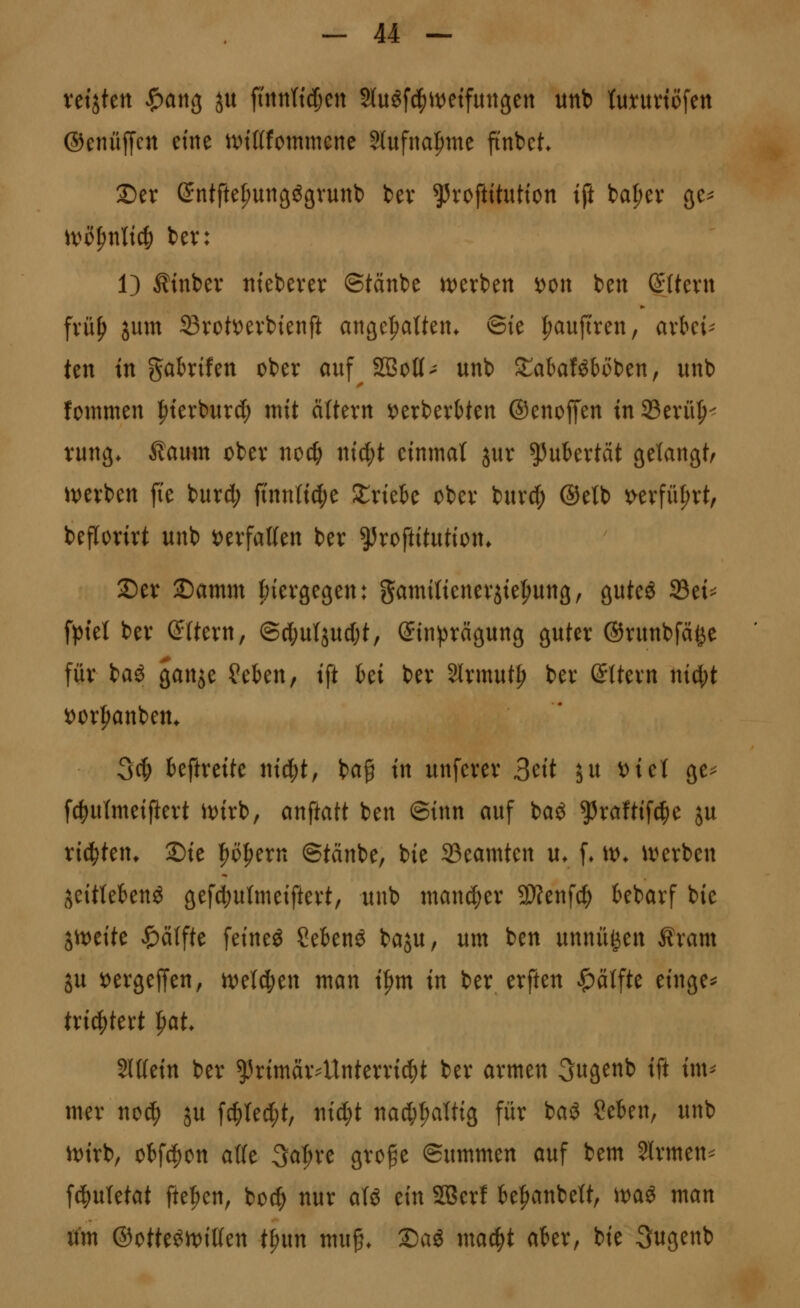 ©cnüffcn eine nn'ttfommene 5lufna|)me ftnbet. 25er C^ntfte^ungögvunt) bev ^roftttutton i^t ba^ev ge^ it)i)^nltc|) bev: 1) Äinber tttebever ©tänbe w:)erben i)Ott ben ßUevn fvü^ jum Svott)evbtenft angeI;aUent ©te ipauftren, axUU ten in gabrifen ober auf 2BoK- unb XahaUhöitn, unb fommen ^ierburd) mit altern 5[)erberbten ©enoffen in 93erü^< rung* ^aum ober nod& nid;t einmal jur Pubertät gelangt/ iverben ji'e burd; jtnntid^e Slriebe ober burd^ ®etb i[>erfül;rt, beflorirt unb i)erfal(en ber ^roftitution* 3)er ©amm tnergegen: gamitieneriiepung, guteö 25ei^ fptel ber (^Uern, ©cl;utjud;t, Sinprcigung guter ©runbfäge für baö gan^e ?ekn, ift Ui ber 3lrmut^ ber ©ttern nicl;t i)or^anbem 34) beftreite ni4)t, ba§ in unferer 3^it ju oici ge^ fc^utmeiftert it)irb, anftatt ben @inn auf baö ^raftifc|e ju ri^ten^ Sie |)ö|)ern ©tänbe, bie Beamten u* f» tt>* i\)erben jeitlekn^ gefctiutmeiftert, unb man^er 5D?enf^ kbarf bie Sit^eite Raffte feineö Ceknö baju, um ben unnü^en Äram ju t)ergeffen, n^el^ien man i^m in ber erften Hälfte einge^ txi^kxt ^aU Mm ber ^Jrimärdtnterri^t ber armen 3ugenb ift im^ mer no^ ju fc^ted;t, ntd;t nad;I;attig für baö Ceben, unb it)irb, obfc^on aüe 3a:^re groge ©ummen auf bem Slrmen^ f4)utetat ftefien, boc^ nur aU ein SSSerf k|>anbeW, wai man rfm ®otte^rt)i((en t^m mu§* 2)ag mac^t akr, bie 3ugenb