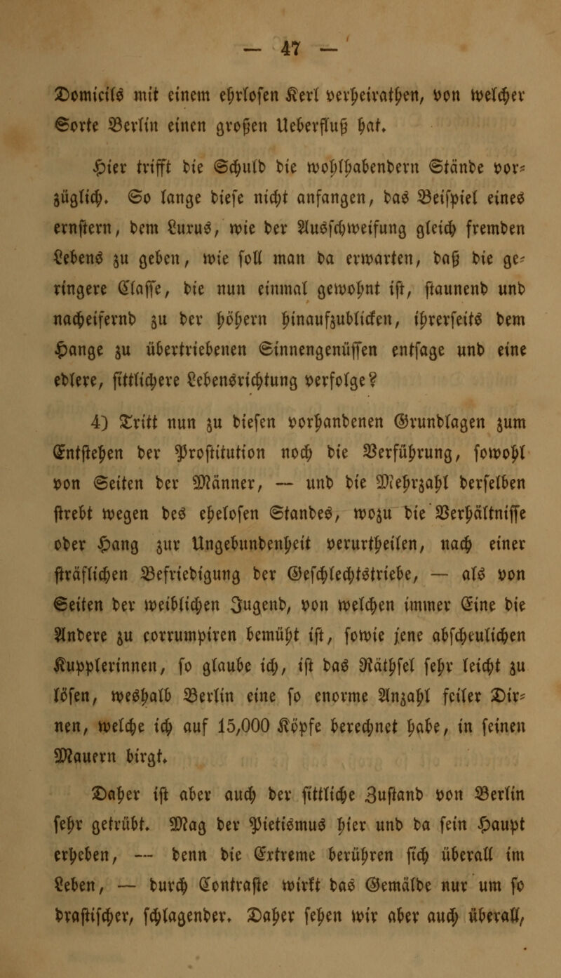 2)omici(^ mit einem e^r(ofen Äerl »ev|)eivat^ett, Hn h)et^ev ©orte S3ev(in einen großen UekvjTuß W* ^itx trifft h'e ©^utb bie n)o^(^abent)ern ©tänbe i>ox^ jügli^* ©0 lange biefe wi^t anfangen, ba^ ®eif))iel eineö ernftern, bem Curuö, n)ie ber 5luöfcC)it)eifung gleich fremben ?etenö ju geben, n)ie fott man ba erivarten, bag bie ge^ ringere ßfaffe, bie nun einmal gen)0^nt ift, ftaunenb unb nad^eifernb ju ber ^ofiern ^inanfjuMicfen, i^rerfeitö bem ^ange ju übertriebenen ©innengenüffen entfage unb eine eblere, fitttid^ere Sebenöric^tung t)erfo(ge? 4) ^ritt nun ju biefen J^orpanbenen ©runblagen jum (Jntile|)en ber ^roftitution nod^ bie SSerfüJirung, foivo^t 5c>on ©eiten ber 9)?änner, ~ unb bie 9)ie|>rja^t berfelben firebt ^egen beö ef)etofen ©tanbeö, n)oju bie SSerpttniffe ober '^ang jur Ungebunben|>eit ioerurtl^eilen, nac^ einer firäfti^en SBefriebigung ber ©efd^le^tötriebe, — aU \)on Btikn ber iveibtid^en 3ugenb, wn m\^^n immer (im bie Slnbere ju corrumpiren Umü^t ift, foivie ftm abfd^euti^en Kupplerinnen, fo glaube ic^, ift baö 3tät{)fel fe|)r leic|)t ju l(ifen, n>eö|>alb ^Berlin mt fo enorme Slnja^l feiler 2)ir^ nen, n)elc^e ic^ auf 15,000 Köpfe berec^^net ^aU, in feinen 53Äauern birgt. 5Da|ier ift aber an(^ ber ftttli^e 3uftanb wn S3erlin fe^r gefrübt. 9}?ag ber ^ieti^muö |)ier unb ba fein ^aupt erj^eben, — benn bie ©rtreme berü|>ren ft(^ überall im Seben, — burc^ dontra^e UJirft ba^ ©emälbe nur um fo brajiifc^er, f4)lagenbert 2)a|^er fe^en it^ir aber axii^ überaß^