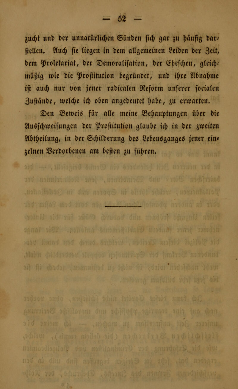 iu^t unt) Ux mnatüxli^tn ©ünben fic^ gav ju f^äuftg bar^ fteUen* Sluc^ fte liegen in bem attgemeinen Seiben ber 3eit, bem ^voletaviat, bev Semorafifation, bev (^^efc|)eu, gteic^^ wä^ig tt)ie bie ^roftitution begrüubet, unb i^ve 2ltna|^me tft auc^ nuv i[)on jienev rabicaten SJeform unferev [ocialen 3uftänbe, n)elc^e i6) oben angebeutet ^ak, ju evn)arten. 2Den Sen^eiö für at(e meine S3e^au})tungen über bie 2luöf(|)it)eifungen ber ^^vcftitution glaube icf) in ber imitm SlH|iei{ung, in ber ©c^ilberung beö Sebenögangeö ^ener ein* jelnen Sßevborbenen am hfUn ju führen*