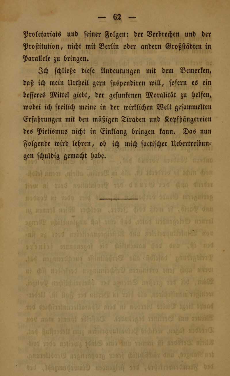 ^xoUtaxiati unb [einer golgen: bev SSevked^en «nb ber ^Jroftitutton, ntc^t mit SBerltn ober anbern ®ro§päbten in ?5araMe ju ktngen* 3d& fc^tie^e btefe Slnbeutungen mit bem Semevfen, bag iä) mein Urt^eit gern fuö!penbiren n)iß, fofern eö ein beffereö ^Kittel QitU, ber gefunfenen SD?oratität ju Reifen, tt)cki id; freiließ meine in ber n)irnid&en SQBelt gefammetten (5rfa|)rungen mit ben müßigen S^iraben unb Äo^^fpangereien beö ^ietiemuö nicpt in Sinflang hingen fann. Sag nun golgenbe \t>ixi lehren, cb iä) mi^ facti[d;er Uekrtreitun^ gen fd;ulbig gemaci^t ^ak.