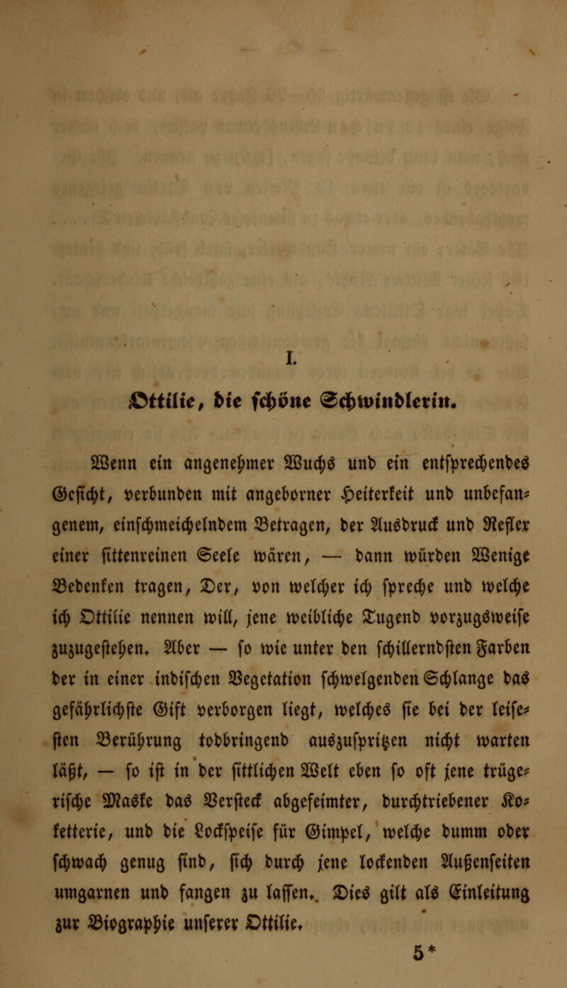 I. S^ttilie, bic fc^Ptie (B^ivinbUvin. SQSenn m angette^mer SQSud^ö unb tin entfpre(^ent>eS ©cfic^t, i)evbunt)en mit angebovner ^eiterfett unt) uni&efan^ genem, einfd^meic^etnbem SSetvagen, ber 2luebrucf unb SRejTer einer fittenveinen ©eele tt)även, — bann tt)ürben SBenige 93ebenfen tragen, Der, x>t>n mU)tx id) fprec^e unb n)elc^e iü) Dttilit nennen tt)iü, jene itJeibli^e Stugenb ^orjugött)eife jujugefte|)en* 2l6er — fo wit unter ben [c^itternbften garten ber in einer inbifc^en SSegetation f^rt)elgenben ©erlange ba^ gefä|)rli(^fte ®ift i)ertorgen liegt, ml6)t& fie Ui ber leife^ ften 33erüf)rung tobbringenb auöjufpri^en ni4)t \\>axtm U^t, — fo ifi in ber ftttti^ien Sffielt eben fo oft jiene trügen rifd&e 3Äaöfe ba« SSerfted abgefeimter, burd^triebener Äo^ fetterie, unb bie Socff^peife für ©im^^et, n)etc|)e bumm ober \^tt>aä) genug finb, fic^ buriJ^ jiene lodenben Slufenfeiten umgarnen unb fangen ju taffen.. 2)ie^ gilt aU (^inUitun^ m Sd\t>Qxa^^k unferer ^ttilk. 5*