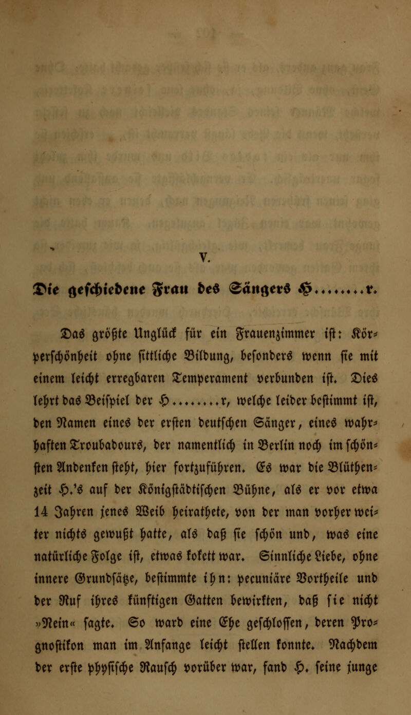 V. !©ie oefd^tebene %vau fce« Sangetö ^ ♦♦t* 2)aö größte Un^lM für ein grauenjtmmer tft: töv^ i3etf(|)ön^eit o^ne ftttltc^e Stttung, befonber^ n)enn fte mit einem Uiü)t erregbaren Temperament x>txim\Un ifu ©ieg (elirtbaö S3eifpiet ber ^♦♦♦♦♦♦ ♦♦r, it)e(4>e teiber tcftimmt i% ben 9Zamen timi ber erften beutfc^en ©änger, eine^ ivafir^ fjaften ^roubabourö, ber namentfi^ in 33ertin nocfi im fct;ön^ ften Slnbenfen fte|>t, ^ier fortjufü|)ren* (Jö tt)ar bie 33(üt^en'- itit ^/^ auf ber Äonigftäbtif^en ^ü^m, aU er 'ot^x tttt>a 14 3a|>ren jeneö S03ei6 |>eirat^ete, t)on ber man t)or|)er n)ei^ ter nic|tö gett^u^t ^atk, aU bag fte f4)6n unb, n)aö eine natiirti4)e gotge ifi, etn^aö fofett n:)ar* Sinnti^ie Siebe, o|>ne innere ©runbfä^e, beftimmte i^n\ ptcnnmt SBortfieife unb ber 9luf i^reö fünftigen ®atttn ben^irften, ba§ fie nid^t ^>^tm< fagte* ©o it)arb eine S^e gefd^Ioffen, beren ^ro^ gnoflifon man im Slnfange tei^t fteüen fonnte> 9la4)bem ber erpe ^^^^fifc^e Siauf^ »orüber tt)ar, fanb ^* feine )[unge