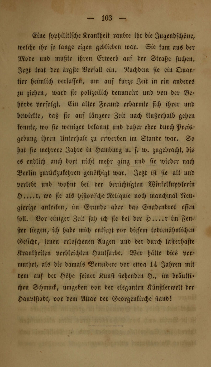 dm \i)p^iiUi\^t Äranf^ett xanhU i^x bte Sugenbfc^one, ml^t t^v fo (an^e eigen geMtekn n)ar* ©ie fam auö in ^SÄobe unt) mu^te ipven dxtx^txb auf tev ©tva^e fucfiett. 3egt trat bev ävgfle SSevfatt ein. 9Zac()bem fte ein Duar^ tier fieimtid^ t)er(ajTen, um auf furje 3ett in ein anbereö ju iiefien, ivavb fte )3ottjei(i4^ benuncivt unb t)on ber 33e^ ^örbe t)evfo(ät* ßtn alter greunb erbarmte \id) tprer unb kiDirfte, ba§ fie auf längere 3ett nad^ 2(u§erf)a(& ge|)en fonnte, n)0 fie itJentger kfannt unb baffer t1)cx burd^ ^retö^ gehmg ifiren Unterhalt ju erit)erben im ©tanbe tvar. ©o ^at \k me|)rere ^a^xc in ^amhirg u* f* ix^. sugeh'a(|)t, Hö eö enbli^ and) bort mc(;t mepr ging unb fie it)ieber nac|> 23erUn jurücfjufe^ren genöt^igt ivax. ^egt ift fte att unb verlebt unb it^o^nt Ui ber berit^tigten SBSinfetfuj^^^terin ^,,,,r, xx>o fte aU ^iftorifct)e^Reliquie nod; manchmal ?ieu^ gierige antocfen, im ©runbe aber baö ©nabenOrot effen foK. SBor einiger 3cit fa^ id) fte ki ber ^♦.♦♦r im gen=^ fter liegen, i^ ^aU mid) entfe^U t)or biefem tobtenä^ntic^en ®eftd;t, jienen erIofc(;enen Jlugen unb ber bitrc^ (afterf^afte ^ranf^eiten ^erbtei^ten Hautfarbe* 2öer |)dtte bieö 'otx^ mutzet, aU bie bamat^ ^eneibete x>ox tt'n>a 14 3a|)ren mit bem auf ber J^o^e feiner ^unft ftefienben |)v im brdutli* d)tn ©cl)mucf, umgeben ^on ber eleganten ßünfttertvett ber ^auptftabt, ^or bem SWIar ber ©eorgenfirc^e ftanb!