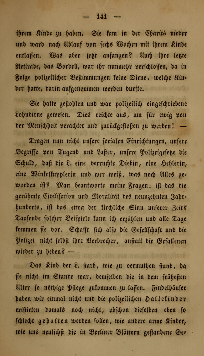 t^rem Ätnbc ju ^aitn, ©ie tarn in Ux ^fiante nieber unb n)arb m^ SlMauf t)on fe^ö Söoc^en mit i^xtm Ätnbe entlaffen* 2ßaö aUx jefet anfangen? Slud; tfire legte SWetivabe, bag 23ort)ett, ivar i^x nunme|>r t)erf4)lojTen, ba in golge ))0lijeUi(|)ev Sefiimmungen feine ©irne, we^e Äim ber ^atte, barin aufgenommen n)erben burfte» ©ie ^atte gefto|)(en unb tx>ax :polijeitid^ eingefc^viekne ?ofinbirne gett^efen^ Die^ reifte ani, um füv en)ig t)on ber SWenfc^^eit x^txa^M unb jurücfgepogen ju U)evben! — fragen nun ni^t unfere fociaten (Jinvid^tungen, unfeve Segriffe i)on JCugenb unb Safter, unfere ^otijeigefege bie ©^ulb, bag bie ?♦ eine Hxxn^k 2)ietin, eine ^e:^(erin, eine 2ßinfe(fu^^)Ierin unb mx tt)eig, n)ag nod; SlKeö ge^ n)orbett ift? SÄan kantit)orte meine gragen: i{t baö bie gerü|>mte (Jit)i(ifation unb 5D?oraIität beö neunje|ynten 3a:^r^ l^unbertö, ift bag etn^a ber firc^tid^e ©inn unferer 3eit? ^aafenbe folc^er Seifpiele fann ic^ erjagten unb a((e Stage fommen fte x^ox. ©^afft ficf; alfo bie ©efeltfc^aft unb bie ^otijei ni^t fetbft i^re SSerbrec^er, anstatt bie ©efaKenen n)ieber ju ipeben? ~ 2)aö Äinb ber ?. ftarb, n)ie ju \)ermutf>en ftanb, ba fte nic^t im ©tanbe wax^ bemfetben bie in bem früpeften Sitter fo nötfiige ?5flege jufommen ju la^m. ginbelf^ciufer l^aben n)ir einmal nic^t unb bie ^Jolijeilid^en ^attefinber exiftirten bamal^ nod^ nic^t, obf4)on biefelben eben fo fc^le^t ge|>alten mxitn fotten, ix)ie anbere arme Äinber, Wie un^ neuli^ft bie in berliner Stättern geftanbene ®e^