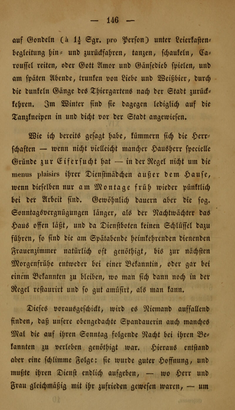 auf ©onbefn Ca 1^ ®9^* P^o Werfen) unter ?etetfaften^ teätettung ^in^ unb jurüdfa^ren, tanjen, fd;au!etn, (Ja^ rouffet reiten, ober ®ott Slmor unb ©anfebteb fpieten, unb am fpäten ^benbe, trunfen t)on Ciek unb 2ßet§f)ter, burc^ bie bunfeln (Sänge beö Stfjtergartenö nac^ ber ©tabt jurücf^ lefiren* 3m SBinter ftnb fte bagegen (ebtgttc^ auf bte Slanjfneipen in unb bicl;t x>ox ber ©tabt angewiefen* SÖBie iö} bereite 9^f«ät |)abe, lümmern ft^ bie «!^err=^ fc^aften — n)enn nid^t viettei^lt mand;er ^auö^err fpeciette ©rünbe jur Siferfu^t |>at — in ber Sieget nid;t um bie menus plaisirs i|)rer ©ienftmäbc^en au^er bem ^aufe, n)enn biefei()en nur am SDJontage frü|i it)teber pünftlic^ fcei ber Slrbeit finb* ®ttt>ö^n\i^ bauern aber bie fog* ©onntagöi)ergnügungen länger, alö ber ?fac^tn)ä^ter baö ^au« offen läpt, unb ba ©ienftboten feinen ©^lüffet baju führen, fo ftnb bie am ©pätaknbe ^eimfe^renben bienenben grauenjimmer natürlich oft genöt^igt, tiö jur näc^ften SD?orgenfrü|)e enttt^eber bei einer 23efanntin, ober gar Ui eine'm 23cfannten ju bleiben, n)0 man ft'c^ bann no^ in ber Siegel reftaurirt unb fo gut amüftrt, a(^ man fann. ©iefeö iDorauögefc&idt, n)irb eö ?liemanb auffaKenb finben, ba§ unfere obengebac^te ©panbauerin anä) manc^eg SWat bie auf it;ren ©onntag fotgenbe ^la^t hti i^ren 23e^ lannten ju 'otxUUn genöt^igt ivax. ^ierauö tntftanh aber eine fc|)(imme gotge: fte U)urbe guter Hoffnung, unb mugte i|)ren Sienft enbli^ aufgeben, — n)0 «^err unb grau gleichmäßig mit ipr jufrieben gen)efen ivaren, — um