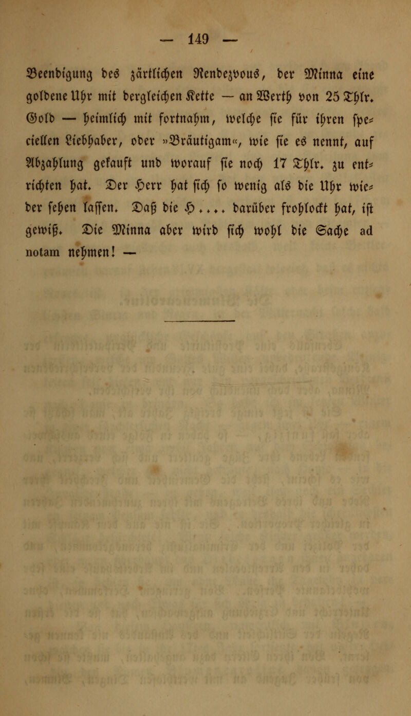 SSeenbfßuttg beö järtftd^en 9?ettbejt)ou6, ber Wnm eme gotbene U^x mit bevg(et(|)cn ^eWe — an SBert^ i)on 25 Z^U. @o(b — |)etm(tc^ mtt fortnafim, ivel^e fte füv ipven fpe^ cteKen Stetpakr, ober »Bräutigam«, tt)ie fte e^ nennt, auf Slbja^Iung gefauft unb it)orauf ffe noä) 17 SEfirr* ju ent^^ rtc|)ten |iat S)er ^err f)at fi'd^ fo tt^entg aU bie U^r n)ie^ bev fe^en laffen. Sa^ bte ^ *. ♦. bavü6er fro^totft ^at, tft getx)i§* Sie 3}?tnna aUx n)ivb ftc^ rt)o^t bie ©a^e ad notam nef^men! —