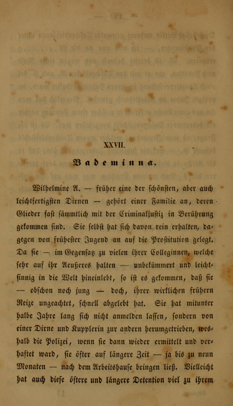 f8 a b e m i n n a. SQBt(^e(mine 51* — früher mt bcr fd)önften, aber aud) let^tfevtigften 2)trnen — gehört einer gamilie an, bereu ©lieber faft fämmtlic^ mit ber Sriminafjiuftij in 33erü^rung gefommen finb. ©ie felbft ^at jid; ba^on rein erhalten, ba^ gegen ^on fru^efter 3ugenb an auf bie ^roftitutiou gelegt ®a fie — im ©egenfaij. ju fielen i^rer ßoKeginnen, u?et(^e [e^r auf ipr Sleu^ereö galten — unbefümmert unb Ieid;t=^ finnig in bie StßeU ^ineinlebt, fo ift eö gefommen, ba§ fte — obfcöon noc^ jung — boc^, i^rer n)irflic^en frühem SJeije ungea(|)tet, fd;ne(( abgelebt ^at, ©ie ^at mitunter talbe 3a^re lang ftc|) ni^t anmelben laffen, fonbern wn einer 2)irne unb Äu^plerin jur anbern herumgetrieben, mi^ |)alb bie ^olijei, t\>tnn fte bann n)ieber ermittelt unb i)er^ ipaftet n)arb, fte öfter auf längere 3tit — fa iii ju neun SÄonaten — na^ bem 5trbeitö^aufe bringen lie§. SSietteid^t J)at an^ biefe pftere mt^ längere ^tHntm t)iet ju ijir^m