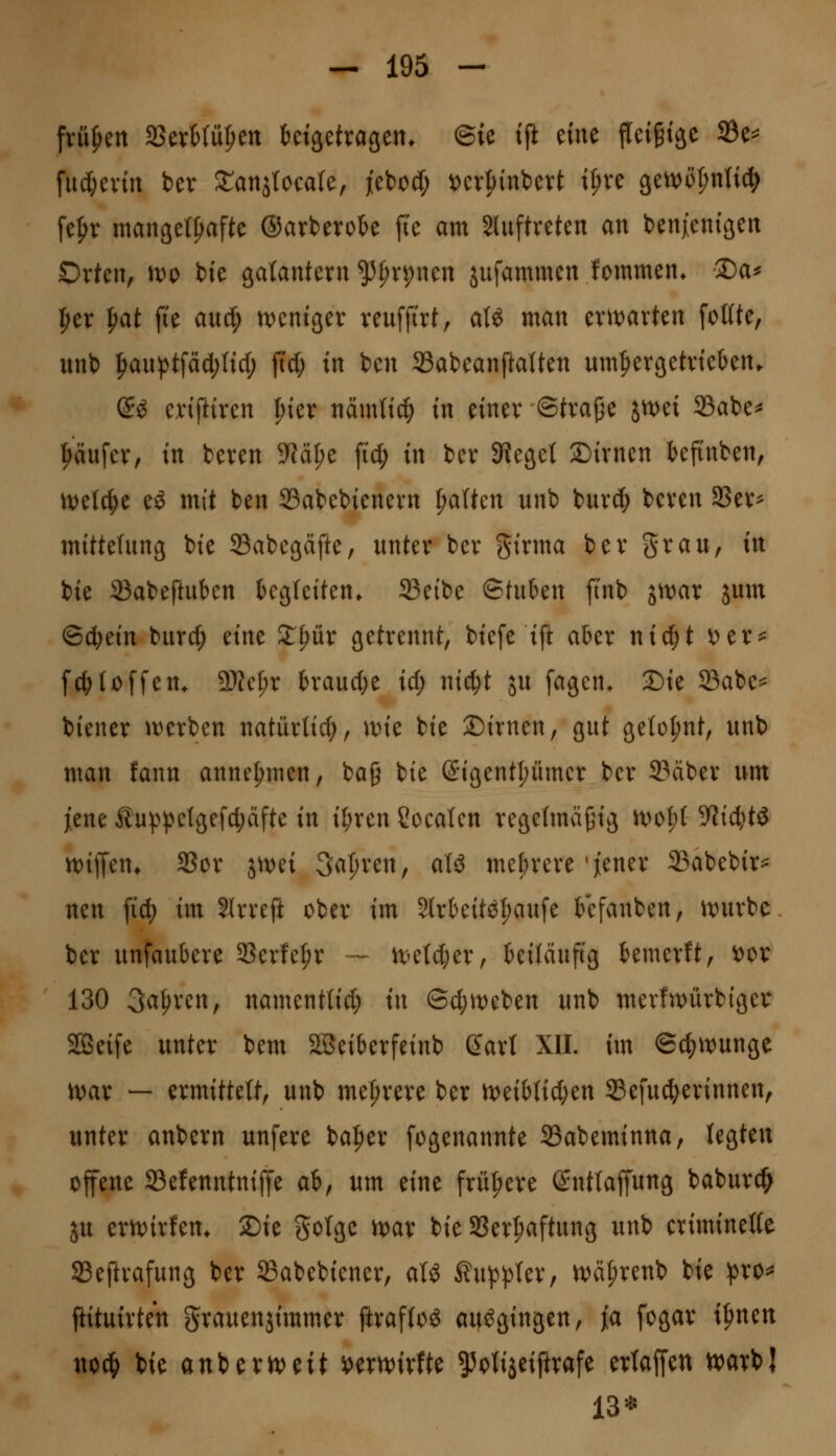 frühen SSerMü^en ktgetvagen. ©ie tji eine fleigtse 23e=^ fuc[;evtrt bev STanjtocate, jebod; ^cv|)inbevt tt;ve 9et);)öl;ntt(^ fefyr mangetpafte ©arberok jte am Sluftveten an benjent'äen Orten, )do bie gatantern ^f)n;nen jufammen fommen. 2)a^ f>er |)at fie aud; n^eniger veuffi'vt, aU man evtvarten fottte, unt) |>an^tfäd;ttd; fid; in ben 33abeanftaUen um^ergetvteben. (S^ enftfren l)kx nämtt^ in etnev ©tva^e jn:)ei 33abe^ i^äufer, tn beven 9^ä^e ftd; in ber SKeget ©ivnen befi'nben, ml^t eö mit ben S3abebienevn ^alkn unb burd; beven 3Sev^ mittehing bie SSabegcifte, nnter ber girma bev grau, in bie 33abeftukn kgteiten. 23etbe ©tuben ftnb j^t)ar jum ©c^ein burd^ dnt Xpüx getrennt, biefe ift akr ni^t i)er^ fc^Ioffen. 5Ket;r kaudje id; ntc^t ju fagen. 2)ie 33abe^ biener it)erben natürlich, \vk bie Dirnen, gut geto{)nt, unb man fann annehmen, bag bie (Sigent^ümcr ber 23dber um jiene Äu:p^>etgefd;äfte in il^ren Soeaten regefmä^ig n)ot;( 9^id;tg m^m. SSor ^mi Sauren, aU mehrere'jener 23abebir^ neu fid^ im Slrreft ober im Slrteite^aufe tefanben, itjurbc ber unfaubere 33erfe|)r — n)e(d)er, kiläuftg kmerft, oox 130 3a^ren, namentlid; in ®d;tt)eben unb merlivürbiger Söeife unter bem S33eikrfeinb Qaxl XII. im ©c^it^unge n)ar — ermittelt, unb mefirere ber U)eikid;en SBefuc^erinnen, unter anbern unfere ba|)er fogenannte Sabeminna, legten offene Sefenntniffe ab, um mt frühere (Sntlaffung baburc^ ju ern)irfen* 2)ie gotge n)ar bie SSer|)aftung unb criminelle SBeftrafung ber 23abebiener, aU Äu^^^^ter, n)ä|)renb bie ^^ro^ ftituirten grauenjimmer ftrafloö ausgingen, jia fogar i^nen noc^ bie anberiveit »ern;)irfte 55<^tiaeiftrafe ertaffen tvavbj 13*