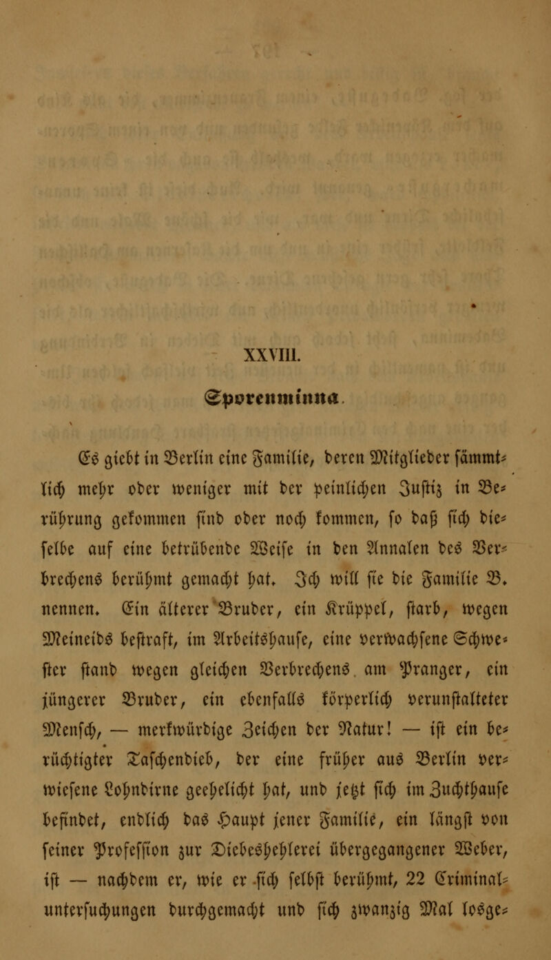 ^ö gteBt in 33erlin eine gamiiie, beren SWitalieber fammt^ liiH) me^r obev tt)eni9ev mit bev :peinlid;en 3uftij in S3e^ rü^rung gefommen finb ober noct; fommen, fo ba^ ftd; bie^ feite auf eine ktvütenbe SSeife in ben 5lnnalen beö 93ev^ t)rec(;enö tevüpmt ßemad;t ^at Qi) mü fie bie gamiiie 23* nennen. (5in ättever 23ruber, ein ^rüp))e(, ftavb, tt^egen 9}?eineibg kftraft, im Slrbeitöpaufe, eine \)erft)ac^fene ©d^n)e* ftev ftanb t^egen gleichen SSevh'ecf)enö am ^Pranger, tin jüngever 33vuber, tin eknfaKö föv))erlid; t)erunftaUeter 2)ten[^, — merfwüvbige 3cicf;en ber Statur! — ift m k^ vüc^tigter 2;afc|)enbieb, ber eine frü|)ev auö ^txlin 'otx^ n)iefene 2o|)nbivne geefieli^t ^at, unb jiegt fid; im 3u(^t^aufe kftnbet, enbti^ baö >&au))t /enev gamilie, ein Kängp t)on feinev ^rofeffton jur X)iekö^e^levei übergegangener Sßekr, ift ~ nac^bem er, \x>it er -ftd) [ettft t)erü|)mt, 22 ß^riminat^^ unterfuc^ungen burc^gemacfjt unb fi(|) jwanjig 3}?al (o^ge;^