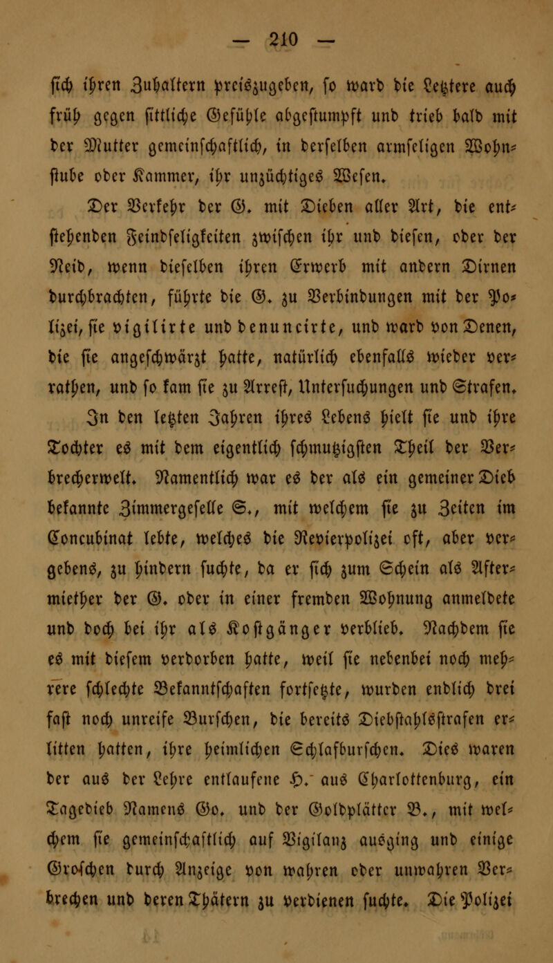 ftc^ tfirett 3u5ciltern !pvctöjugeben, fo tt>axi bie ?eötere anä) fvii^ gegen fittltct;e ®efül?(e atgeftum))ft unb trieb balb mit ber 3}(utter gemcinfc^aftlic^, tu berfetben avmfetigen S3oI)n^ Pube ober Kammer, t^r unjüclitigeö 2Befen* Der Sßcvfe^r ber ©♦ mit S)ieben aller 3lrt, bie ent^ fte|)enben geinbfetigleiten jn)i[c^en ibr unb biefen, ober ber 9leib, n)enn biefelben i^ren SritJerb mit anbern Dirnen burcbbracbten, führte bie ©♦ ju Sßerbinbungen mit ber ^o^ Itjei,fie tJigttirte unb benunctrte, unb tioax't» i>onX)mtn, bie fie angefc^ttjcirjt ^atte, natürlicb ebenfalls it)ieber i^er^ ratzen, unb fo fam fi'e ju Slrreft, Unterfuci^ungen unb ©trafen* 3n ben U^kn Sauren t^reö Sebenö ^kU fte unb i^xt Xoä^kx eg mit bem eigentli^ f4)mu^igften Streif ber 3?er^ bred^ertvelt* ^Jamentlicl) ivar eö ber aU tin gemeiner Dieb befannte BinimergefeKe ©., mit n)e(c|em fte ju Briten tm (Joncubinat lebte, n^etc^eö bie 9?et)ier^otijei oft, aber t)er^ gebend, ju i^inbern fu^te, ba er ft^ jum &(^iin aU Slfter^ miet|)er ber ©♦ ober in einer fremben SBo^nung anmelbete unb bo^ Ui i^x atö Äoftganger verblieb* 9Jacbbem fi'e eö mit biefem t)erborben ^atk^ n)ei( fie nebenbei nod; me^^ fere fc^lecbte 23e!anntfcbaften fortfe^te, n)urben enbli(|) brei fap noc^ unreife 93urf4)en, bie bereite Diebfta^föftrafen er^ litten Ratten, i^re |>eimti(|)en Sc^ilafburfcben* Dieö waxm ber auö ber ?ef)re entlaufene ^/ auö ßb^^tottenburg, ein !l:agebieb 9?amenö ®o* unb ber ©olbplättcr 23*, mit n)e(^ d;em jie gemeinfct:aft(t4) auf SBigtlanj auegtng unb einige ©ro{cben burcb SInjeige t)on tt>a(;ren ober unttJöbren SSer^ brechen unb beren 2:^ätern ju ^erbienen fucbte* 2)te 'J^oliiei