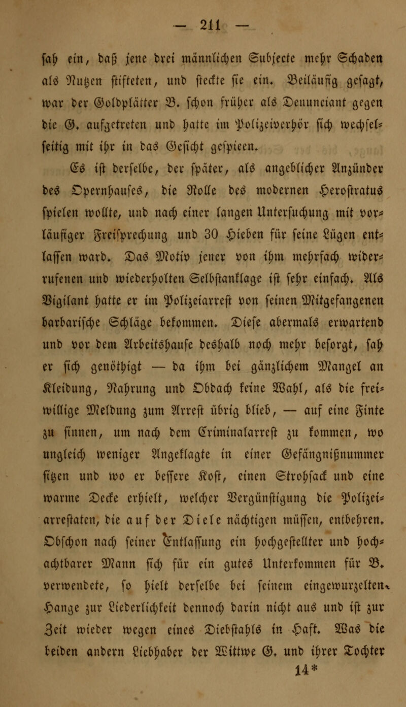 fa^ tin^ ba§ jene bvet mannticl;en ©ubjecte me^r @c!6abett aU yin^tn ftifteteit, unb ftedte fie ein* 33ei(äuftg gefagt, n^ar ber ®oIbp(ätter 93» fc^on früher alö Denunciant getjen bie ©♦ aufgetreten unb {)atte im ^})oIijei\)er^cv fi4) n)ecl;fe(^ feitig mit i^r in baö ®efid;t gefpieen. di tjl bevfelbe, bei* fpcitev, atö angeBIi^er Slnjünber beö £)!pern^aufe^, bie 9?oße be^ mobernen ^eroftratu^ fpieten n^ottte, unb na^ einer langen Unterfu^ung mit x>ox^ läufiger greifprec^ung unb 30 Rieben für feine tilgen ent=^ laffen n^arb* 2)aö ^otix^ jener ^on t^m me{)rfac^ wiUx^ rufenen unb n)ieber^oIten ©elbftanffage ift fefir einfach* 2l{ö SBigifant l^atte er im ^^otijeiarreft oon feinen SJfitgefangenen 6arbarifc|)e ©erläge kfommen. S)iefe abermals ertvartenb unb t)or bem 2lrkitö|)aufe beö^atb noc^ me^r teforgt, \a^ er ftc^ genöt^igt — ba i^m M ganjti^em SD?angeI an ^teibung^ 9?a^rung unb Dhia^ feine 2ßa^I, alö bie fret^ n^iöige SWelbung jum 3lrreft übrig blieb, — auf tinc ginte ju finnen, um na<i) bem (Jriminalarreft ju fommen, wo ungteid; \tJeniger 5lnge!(agte in einer ©efängnignummer ft^en unb tfo er beffere Äoft, einen Stro^ad unb eine n)arme Sede erhielt, it)elc^er SSergünftigung bie ^^olijet^ arreftaten, bie auf ber Diete nächtigen muffen, entbe^ren^ Dbfd;on nac^ feiner ^nttaffung tin :^o^gefteüter unb ^oä)^ ai^tbarer SWann fic^ für ein guteö Unterfommen für 33* i)ern)enbete, fo ^ielt berfelbe i>d feinem eingett^urjettetti ^ange jur 2ieberlid;feit benno^ barin nid;t auö unb ift juv 3eit tt)ieber n^egen eineö ©ietfta^tö in ^a% SBaö bie beiben anbern Sieb^aber ber 2Eittn)e ©♦ unb i|)rer S:oc|ter 14*