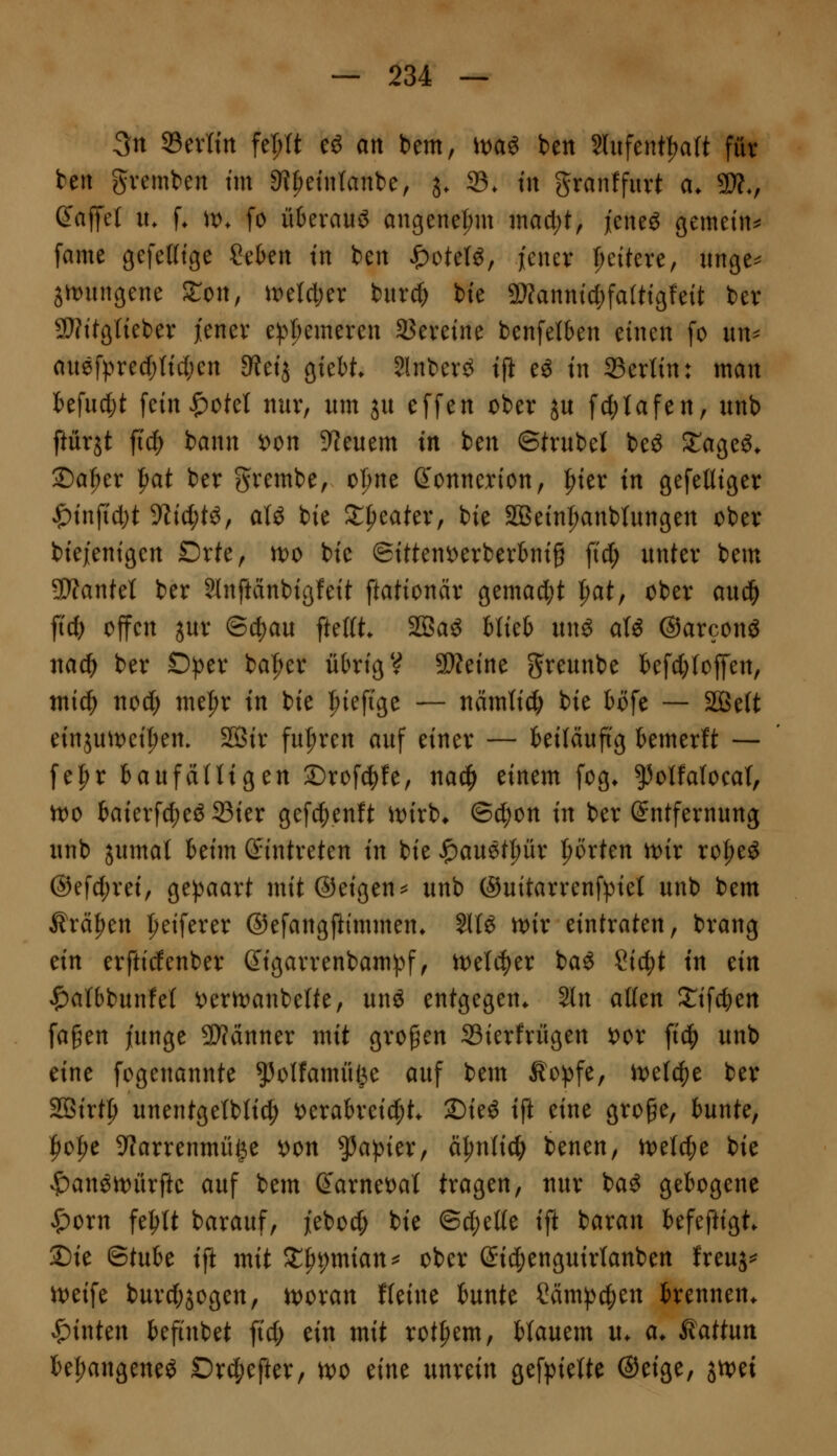 3n Sevrin fel;lt eö an bem, \mi ben 2Utfent|)a(t für bert gvemben tm 9?^etn{anbe, j. 33. tu granffurt a. 9)?., (Jajlfet u. f. \v. fo ü6evauö augenet;m inacljt, jeneö gemein^ fame gefeKtge Sekn tn bcn JP)ote(^, jener f)eiteve, unge^ 3n)ungene Sron, Ji:)eW;er burd) bte 9}fannic{;faUtgfeit ber 9}?ttglieber i'enev e^^^emereu SJeveine bcnfetben einen [o nn^ anefpred){tcl;en a^etj gtebt Slnberö tp eö tn 33erttn: man kfudjt fetn|)otet nur, um ju effen ober ju fd)tafen, unb ftürjt jicf) bann i)on Dienern in ben ©trübet beö ^ageö. 2)a|)er |)at ber grembe, ol)ne ß'onnerion, |)ter in gefeüiger $injTd;t yiiii)t^^ aU bie ^{leater, bie SBein|)anbInngen ober biejenigen Drte, n)0 bie ©itteni:)erberbnig \iä) unter bem SÄantet ber Slnftdnbigfeit ftationär gemacht ^at, ober aud^ ftcfe offen jur @d)au ftefit. SBaö blieb unö atö ©arconS nac^ ber D^er ba^^er übrig V aWeine greunbe befdjfoffen, mid^ uod) nie|)r in bie ^iefige — nämtid) bie böfe — SÖ3e(t einjuit)ei^em SSir fu|)ren auf einer — beiläuftg bemerft — [e^r hanfäiliQtn ©rofd^fe, na^ einem fog* ^otfaloeat, n)0 baierf(^e^S3ier gef4)enft 'witi, ©d;on in ber Entfernung unb jumat beim (Eintreten in bie ^auetpr l^örten tt>ix xo^t^ @efd;rei, gej^aart mit ©eigene unb @uitarrenf))ie( unb bem Ärä^en ^'eiferer ©efangftimmen. ilU mv eintraten, brang dn erfticfenber digarrenbampf, tt)eI4)er baö Cic^t tn tin '^albbunfel i)ent)anbelte, unö entgegen. 2ln alten S^ifc^en fa§en junge 9}fänner mit großen Sierfrügen i)or \iä) unb eine fogenannte ^olfamiiße auf bem Äopfe, wdf^t ber SSirt^ unentgetbtic^ i)erabreic|)t. S)ieg tft eine gro^e, bunte, l^ol^e 9?arrenmü|e ^on Rapier, ciljntid) benen, n)etc^e bie v^an^rt)ürfte auf bem darnet^at tragen, uur baö gebogene ^orn fe^tt barauf, jieboc^ bie ©d;etfe ift baran befeftigt. 2)ie BtnU ift mit Stppmian^^ ober ©ic^enguirtanben freuj=^ n)eife burd;jogen, n)oran fteine bunte Cäm^^en brennen, hinten befinbet ftd; ein mit rot^em, Uantm u. a. ^attnn be^angene^ Drc^efter, U)o tint unrein gefpiette ©eige, jtvei