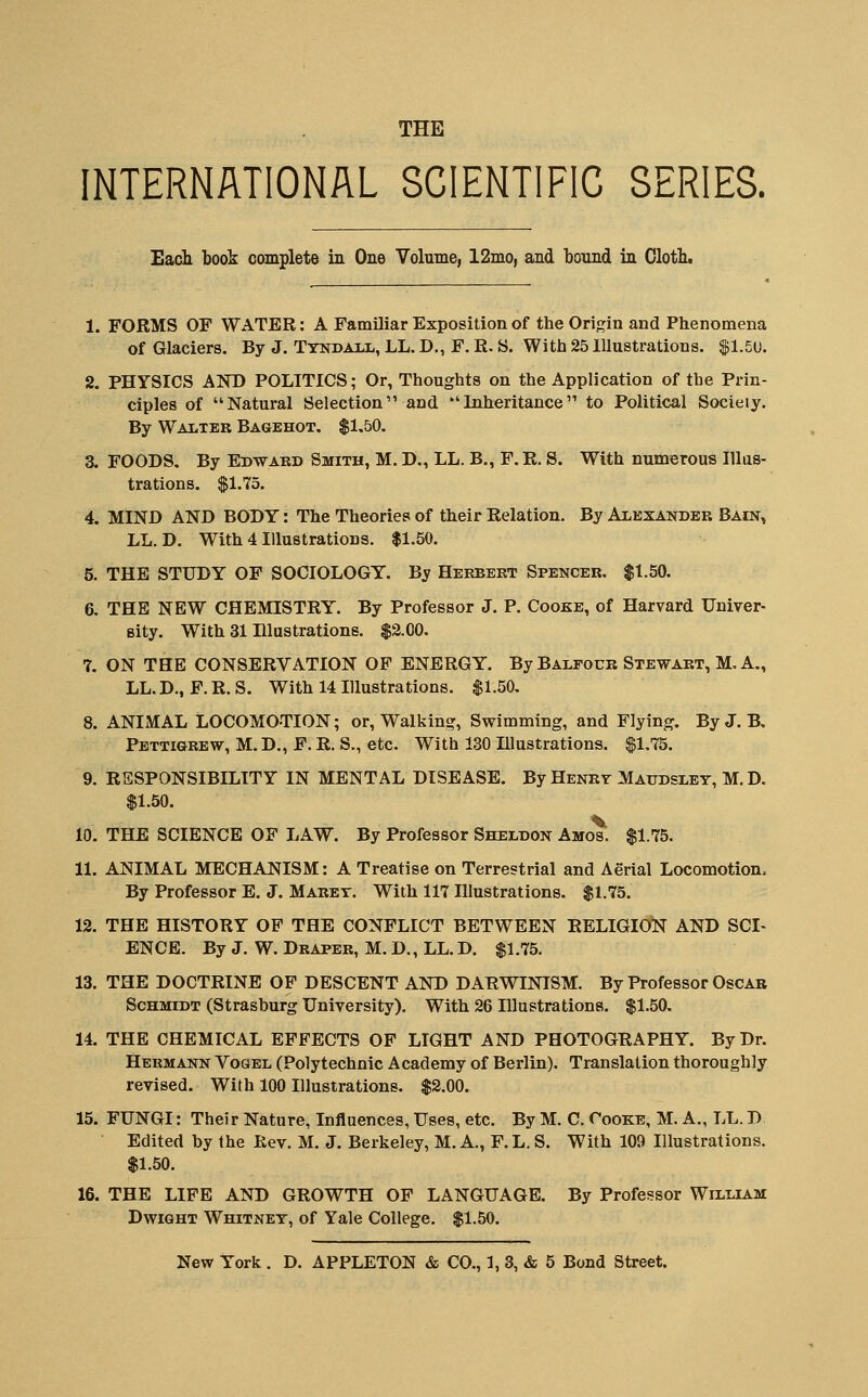 THE INTERNATIONAL SCIENTIFIC SERIES. Each book complete in One Volume, 12mo, and bonnd in Oloth. 1. FORMS OF WATER: A FamUiar Exposition of the Origin and Phenomena of Glaciers. By J. Ttndall, LL, D., F. R. S. With 25 Illustrations. ^1.5u. 2. PHYSICS AND POLITICS; Or, Thoughts on the Application of the Prin- ciples of Natural Selection and Inheritance to Political Society. By Walter Bagehot. $1.50, 3. FOODS. By Edwakd Smith, M. D., LL. B., F. R. S. With numerous Illus- trations. $1.75. 4. MIND AND BODY: The Theories of their Relation. By Alexander Bain, LL. D. With 4 Illustrations. $1.50. 5. THE STUDY OF SOCIOLOGY. By Herbert Spencer. $1.50. 6. THE NEW CHEMISTRY. By Professor J. P. Cooke, of Harvard Univer- sity. With 31 Illustrations. $2.00. 7. ON THE CONSERVATION OP ENERGY. By Balfour Stewart, M. A., LL.D., F.R.S. With 14 Illustrations. $1.50. 8. ANIMAL LOCOMOTION; or, Walking, Swimming, and Flying. ByJ. B, Pettigrew, M. D., F. R. S., etc. With 130 Illustrations. $1.75. 9. RESPONSIBILITY IN MENTAL DISEASE. By Henrv Maudslet, M. D. $1.50. 10. THE SCIENCE OF LAW. By Professor Sheldon Amos. $1.75. 11. ANIMAL MECHANISM: A Treatise on Terrestrial and Aerial Locomotion. By Professor E. J. Maret. With 117 Illustrations. $1.75. 12. THE HISTORY OP THE CONFLICT BETWEEN RELIGION AND SCI- ENCE. By J. W. Draper, M. D., LL. D. $1.75. 13. THE DOCTRINE OF DESCENT AND DARWINISM. By Professor Oscar Schmidt (Strasburg University). With 26 Illustrations. $1.50. 14. THE CHEMICAL EFFECTS OF LIGHT AND PHOTOGRAPHY. By Dr. Hermann Vogel (Polytechnic Academy of Berlin). Translation thoroughly revised. With 100 Illustrations. $2.00. 15. FUNGI: Their Nature, Influences, Uses, etc. By M. C. Cooke, M. A., LL. D Edited hy the Kev. M. J. Berkeley, M. A., F.L. S. With 109 Illustrations. $1.50. 16. THE LIFE AND GROWTH OF LANGUAGE. By Professor Willlim DwiGHT Whitney, of Yale College. $1.50.