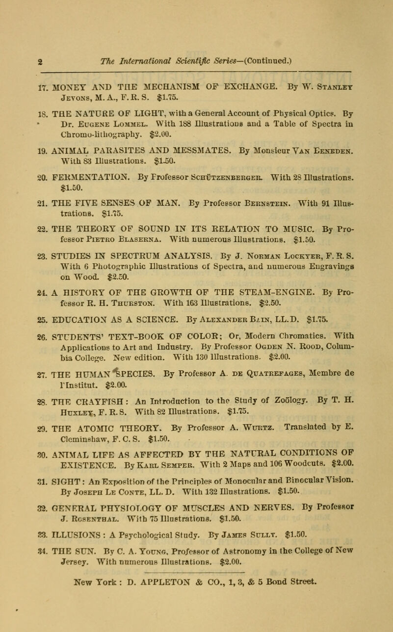 17. MONEY AND THE MECHANISM OF EXCHANGE. By W. Stanley Jevons, M. a., F. R. S. $1.15. 18. THE NATURE OF LIGHT, with a General Account of Physical Optics. By Dr. Eugene Losimel. With 188 lUustratious and a Table of Spectra in Chromo-lithography. $2.00. 19. ANIMAL PARASITES AND MESSMATES. By Monsieur Yan Eenbden. With 83 Illustrations. ^1.50. 20. FERMENTATION. By FrofeB&or Schutzenbekgee. With 28 Illustrations. $1.50. 21. THE FIVE SENSES OP MAN. By Professor Bernstein. With 91 Illus- trations. gl.75. 22. THE THEORY OP SOUND IN ITS RELATION TO MUSIC. By Pro- fessor PiETRO Blaserna. With numerous Illustrations, ^1.50. 23. STUDIES IN SPECTRUM ANALYSIS. By J. Norman Lockter, F. R. S. With 6 Photographic Illustrations of Spectra, and numerous Engravings on Wood. $2.50. 24. A HISTORY OF THE GROWTH OF THE STEAM-ENGINE. By Pro- fessor R. H. Thurston. With 163 Illustrations. $2.50. 25. EDUCATION AS A SCIENCE. By Alexander Bain, LL.D. $1.75. 26. STUDENTS' TEXT-BOOK OF COLOR; Or, Modem Chronoatics. With Applications to Art and Industry. By Professor Ogden N. Rood, Colum- bia College. New edition. With 130 Illustrations. $2.00. 27. THE HUMAN Species. By Professor A. de Quateefages, Membre de rinstitut. $2.00. 28. THE CRAYFISH: An Introduction to the Study of Zo5Iogy. By T. H. HuxLE-?, F. R. S. With 82 Dlustrations. $1.75. 29. THE ATOMIC THEORY. By Professor A. Wttrtz. Translated by E. CIcminshaw, P. C. S. $1.50. .30. ANIMAL LIFE AS AFFECTED BY THE NATURAL CONDITIONS OP EXISTENCE. By Karl Semper. With 2 Maps and 106 Woodcuts. $2.00. 31. SIGHT: An Exposition of the Principle? of Monocular and Binocular Vision. By Joseph Le Conte, LL. D, With 1-32 Illustrations. $1.50. 32. GENERAL PHYSIOLOGY OF MUSCLES AND NERVES. By ProfesRor J. Rosenthal. With 75 Illnetrations. $1..50. 23. ILLUSIONS : A Psychological Study, By James Sully. $1.50. 34. THE SUN. By C. A. Young. Professor of Astronomy in the College of New Jersey. With numerous Illustrations. $2.00.