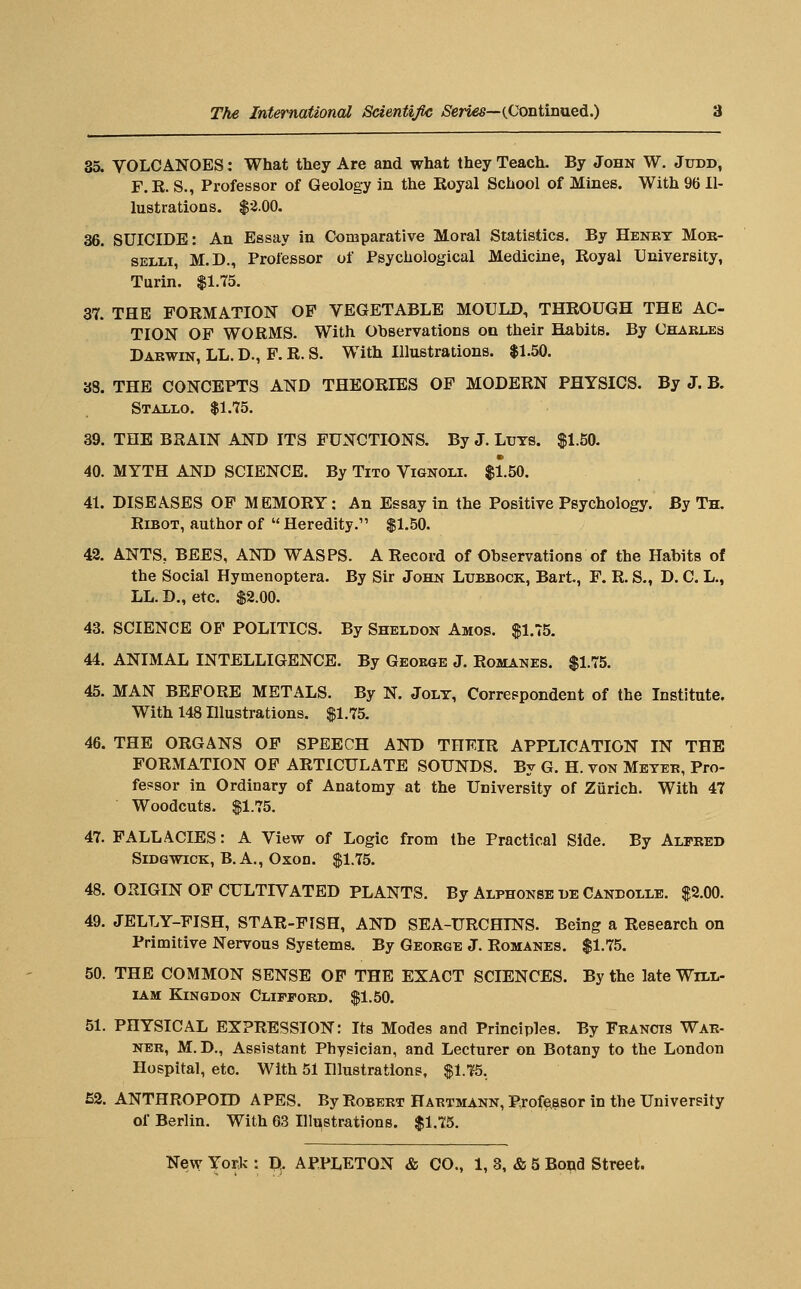 35. VOLCANOES: What they Are and what they Teach. By John W. Judd, F.K. S., Professor of Geology in the Koyal School of Mines. With % Il- lustrations. $2.00. 36. SUICIDE: An Essay in Comparative Moral Statistics. By Henry Mok- SELLi, M.D., Professor of Psychological Medicine, Royal University, Turin. $1.75. 37. THE FORMATION OP VEGETABLE MOULD, THROUGH THE AC- TION OP WORMS. With Observations on their Habits. By Chakles Darwin, LL. D., P. R. S. With Illustrations. $1.50. 38. THE CONCEPTS AND THEORIES OP MODERN PHYSICS. By J. B. Stallo. $1.75. 39. THE BRAIN AND ITS FUNCTIONS. By J. Lijts. $1.50. 40. MYTH AND SCIENCE. By Tito Vignoli. $1.50. 41. DISEASES OF MEMORY: An Essay in the Positive Psychology. By Th. RiBOT, author of  Heredity. $1.50. 42. ANTS, BEES, AND WASPS. A Record of Observations of the Habits of the Social Hymenoptera. By Sir John Lubbock, Bart, F. R. S., D. C. L., LL. D., etc. $2.00. 43. SCIENCE OP POLITICS. By Sheldon Amos. $1.75, 44. ANIMAL INTELLIGENCE. By Geoegb J. Romanes. $1.75. 45. MAN BEFORE METALS. By N. Jolt, Correspondent of the Institute. With 148 Illustrations. $1.75. 46. THE ORGANS OF SPEECH AND THEIR APPLICATION IN THE FORMATION OP ARTICULATE SOUNDS. By G. H. von Meter, Pro- fessor in Ordinary of Anatomy at the University of Ziirich. With 47 Woodcuts. $1.75. 47. FALLACIES: A View of Logic from the Practical Side. By AirRED SiDGWiCK, B.A., Oxon. $1.75. 48. ORIGIN OF CULTIVATED PLANTS. By Alphonse de Candolle. $2.00. 49. JELLY-FISH, STAR-FISH, AND SEA-URCHINS. Being a Research on Primitive Nervous Systems. By George J. Romanes. $1.75. 50. THE COMMON SENSE OP THE EXACT SCIENCES. By the late Will- iam KiNGDON Clipford. $1.50. 51. PHYSICAL EXPRESSION: Its Modes and Principles, By Francis War- ner, M.D., Assistant Physician, and Lecturer on Botany to the London Hospital, etc. With 51 Illustrations, $1.75, 52. ANTHROPOID APES. By Robert Hartmann, Professor in the University of Berlin. With 63 Illustrations. $1.75.