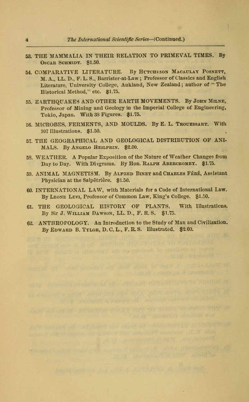 53. THE MAMMALIA IN THEIR RELATION TO PRIMEVAL TIMES. By O^CAB Schmidt. ^1.50. 54. COMPARATIVE LITERATURE. By HuTCHtsoN Macaitlay Posnett, M. A., LL. D., F. L. S., Barrister-at-Law ; Professor of Classics and English Literature, University College, Aukland, New Zealand; author of • The Historical Method, etc. $1.75. 55. EARTHQUAKES AND OTHER EARTH MOVEMENTS. By John Milne, Professor of Mining and Geology in the Imperial College of Engineering, Tokio, Japan. With 38 Figures. $1.75. 56. MICROBES, FERMENTS, AND MOULDS. By E. L. Trouessart. With 107 Illustrations. $1.50. 57. THE GEOGRAPHICAL AND GEOLOGICAL DISTRIBUTION OP ANI- MALS. By Angelo Heilpbin. $2.00. 58. WEATHER. A Popular Exposition of the Nature of Weather Changes from Day to Day. With Diagrams. By Hon. Ralph Abercrombt. $1.75. 59. ANIMAL MAGNETISM. By Alpbed Binet and Charles Fere, Asfistant Physician at the Salpetriere. $1.50. 60. INTERNATIONAL LAW, with Materials for a Code of International Law. By Leone Levi, Professor of Common Law, King's College. $1.50. 61. THE GEOLOGICAL HISTORY OF PLANTS. With lUustrations. By Sir J. William Dawson, LL. D., F. R. S. $1.75. 62. ANTBRO POLOGT. An Introduction to the Study of Man and Civilization. By Edward B. Ttlor, D. C. L., F. R. S. Illustrated. $2.00.