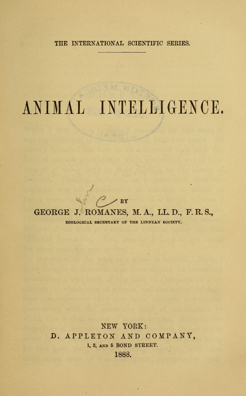 kmiAl OTELLIGE^CE J GEORGE J. ROMANES, M. A., LL. D., F. R. S., ZOOLOGIOAI. 8ECBETAET OF THE LINNEAN 60CIETT. NEW yore:; D. APPLETON AND COMPANY, 1, 3, AND 6 BOND STREET. 1888.