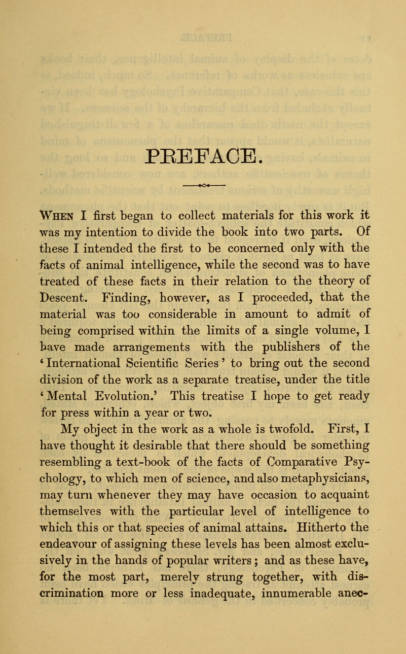 PEEFACE When I first began to collect materials for this work it was my intention to divide the book into two parts. Of these I intended the first to be concerned only with the facts of animal intelligence, while the second was to have treated of these facts in their relation to the theory of Descent. Finding, however, as I proceeded, that the material was too considerable in amount to admit of being comprised within the limits of a single volume, I have made arrangements with the publishers of the * International Scientific Series' to bring out the second division of the work as a separate treatise, under the title 'Mental Evolution.' This treatise I hope to get ready for press within a year or two. My object in the work as a whole is twofold. First, I have thought it desirable that there should be something resembling a text-book of the facts of Comparative Psy- chology, to which men of science, and also metaphysicians, may turn wheaever they may have occasion to acquaint themselves with the particular level of intelligence to which this or that species of animal attains. Hitherto the endeavour of assigning these levels has been almost exclu- sively in the hands of popular writers; and as these have, for the most part, merely strung together, with dis- crimination more or less inadequate, innumerable anec-