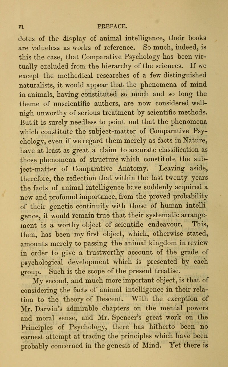 dotes of the dii^play of animal intelligence, their books are valueless as works of reference. So much, indeed, is this the case, that Comparative Psychology has been vir- tually excluded from the hierarchy of the sciences. If we except the methodical researches of a few distinguished naturalists, it would appear that the phenomena of mind in animals, having constituted so much and so long the theme of unscientific authors, are now considered well- nigh unworthy of serious treatment by scientific methods. But it is sm-ely needless to point out that the phenomena which constitute the subject-matter of Comparative Psy- cholocry, even if we regard them merely as facts in Nature, have at least as great a claim to accurate classification as those phenomena of structure which constitute the sub- ject-matter of Comparative Anatomy. Leaving aside, therefore, the reflection that within the last twenty years the facts of animal intelligence have suddenly acquired a new and profound importance, from the proved probability of their genetic continuity wi+h those of human intelli gence, it would remain true that their systematic arrange- ment is a worthy object of scientific endeavour. This, then, has been my first object, which, otherwise stated, amounts merely to passing the animal kingdom in review in order to give a trustworthy account of the grade of psychological development which is presented by each group. Such is the scope of the present treatise. My second, and much more important object, is that of considering the facts of animal intelligence in their rela- tion to the theory of Descent. With the exception of ^Ir. Darwin's admirable chapters on the mental powers and moral sense, and Mr. Spencer's great work on the Principles of Psychology, there has hitherto been no earnest attempt at tracing the principles which have been probably concerned in the genesis of Mind. Yet there is