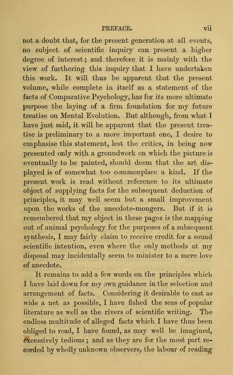 not a doubt that, for the present generation at all events, no subject of scientific inquiry can present a higher degree of interest; and therefore it is mainly with the view of furthering this inquiry that I have undertaken this work. It will thus be apparent that the present volume, while complete in itself as a statement of the facts of Comparative Psychology, has for its more ultimate purpose the laying of a firm foundation for my future treatise on Mental Evolution. But although, from what I have just said, it will be apparent that the present trea- tise is preliminary to a more important one, I desire to emphasise this statement, lest the critics, in being now presented only with a groundwork on which the picture is eventually to be painted, should deem that the art dis- played is of somewhat too commonplace a kind. If the present work is read without reference to its ultimate object of supplying facts for the subsequent deduction of principles, it may well seem but a small improvement upon the works of the anecdote-mongers. But if it is remembered that my object in these pages is the mapping out of animal psychology for the purposes of a subsequent synthesis, I may fairly claim to receive credit for a sound scientific intention, even where the only methods at my disposal may incidentally seem to minister to a mere love of anecdote. It remains to add a few words on the principles which I have laid down for my own guidance in the selection and arrangement of facts. Considering it desirable to cast as wide a net as possible, I have fished the seas of popular literature as well as the rivers of scientific writing. The endless multitude of alleged facts which I have thus been obliged to read, I have found, as may well be imagined, e^xcessively tedious ; and as they are for the most part re- corded by wholly unknown observers, the labour of reading