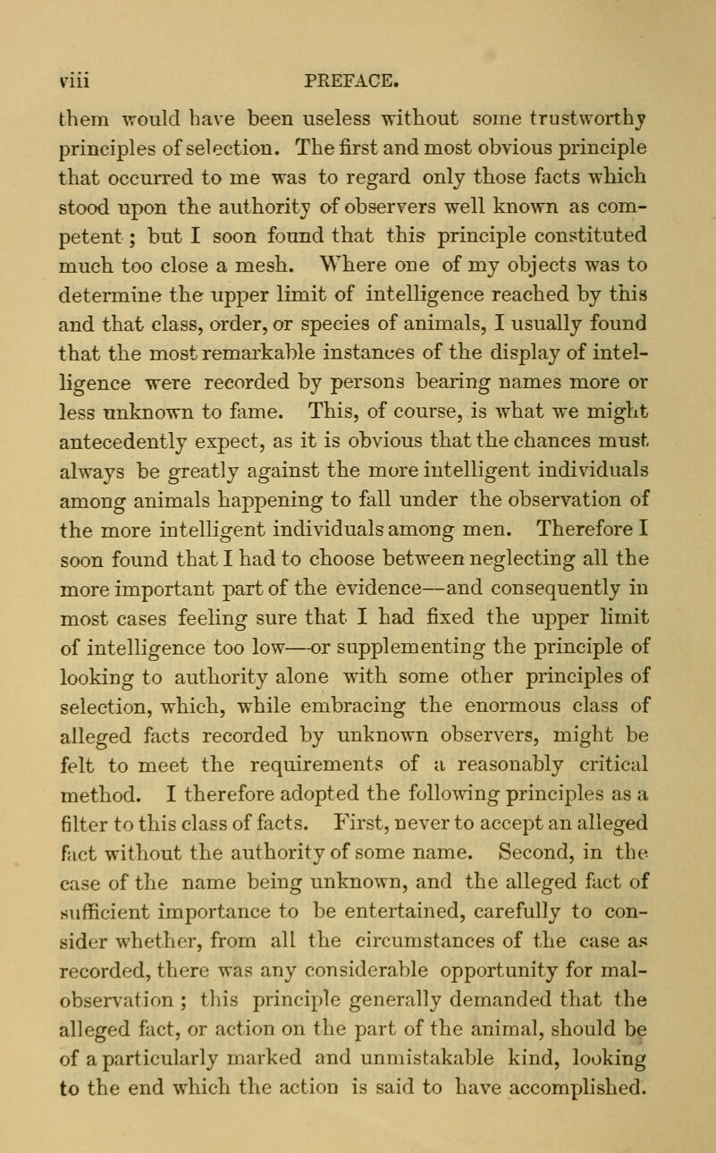 them would have been useless without some trustworthj^ principles of sel ection. The first and most obvious principle that occurred to me was to regard only those facts which stood upon the authority of observers well known as com- petent ; but I soon found that this principle constituted much too close a mesh. Where one of my objects was to determine the upper limit of intelligence reached by this and that class, order, or species of animals, I usually found that the most remarkable instances of the display of intel- ligence were recorded by persons bearing names more or less unknown to fame. This, of course, is what we might antecedently expect, as it is obvious that the chances must always be greatly against the more intelligent individuals among animals happening to fall under the observation of the more intelligent individuals among men. Therefore I soon found that I had to choose between neglecting all the more important part of the evidence—and consequently in most cases feeling sure that I had fixed the upper limit of intelligence too low—-or supplementing the principle of looking to authority alone with some other principles of selection, which, while embracing the enormous class of alleged facts recorded by unknown observers, might be felt to meet the requirements of a reasonably critical method. I therefore adopted the following principles as a filter to this class of facts. First, never to accept an alleged fact without the authority of some name. Second, in the case of the name being unknown, and the alleged fact of sufficient importance to be entertained, carefully to con- sider whether, from all the circumstances of the case as recorded, there was any considerable opportunity for mal- observation ; this principle generally demanded that the alleged fact, or action on the part of the animal, should be of a particularly marked and unmistakable kind, looking to the end which the action is said to have accomplished.