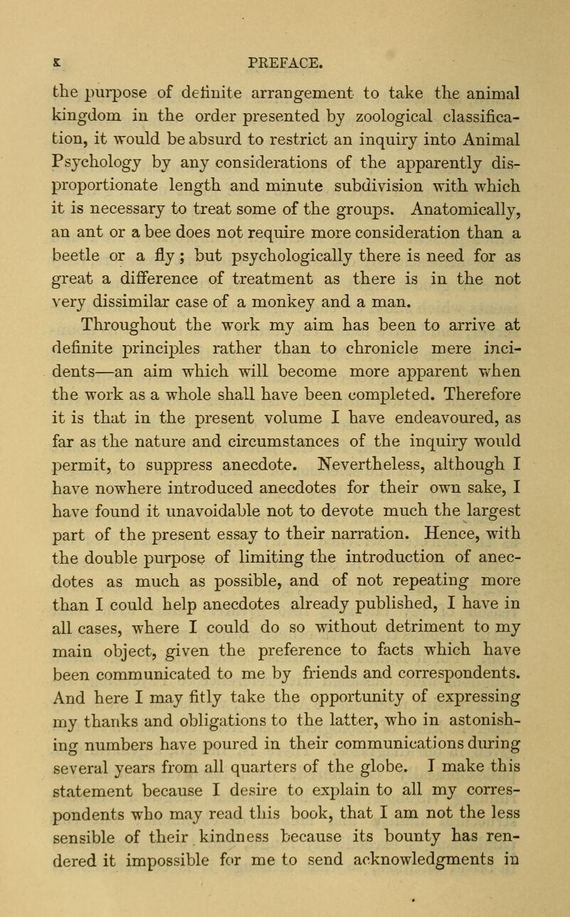 the purpose of detinite arrangement to take tlie animal kingdom in the order presented by zoological classifica- tion, it would be absurd to restrict an inquiry into Animal Psychology by any considerations of the apparently dis- proportionate length and minute subdivision with which it is necessary to treat some of the groups. Anatomically, an ant or a bee does not require more consideration than a beetle or a fly; but psychologically there is need for as great a difference of treatment as there is in the not very dissimilar case of a monkey and a man. Throughout the work my aim has been to arrive at definite principles rather than to chronicle mere inci- dents—an aim which will become more apparent Vv^hen the work as a whole shall have been completed. Therefore it is that in the present volume I have endeavoured, as far as the nature and circumstances of the inquiry would permit, to suppress anecdote. Nevertheless, although I have nowhere introduced anecdotes for their own sake, I have found it unavoidable not to devote much the largest part of the present essay to their narration. Hence, with the double purpose of limiting the introduction of anec- dotes as much as possible, and of not repeating more than I could help anecdotes already published, I have in all cases, where I could do so without detriment to my main object, given the preference to facts which have been communicated to me by friends and correspondents. And here I may fitly take the opportunity of expressing my thanks and obligations to the latter, who in astonish- ing numbers have poured in their communications during several years from all quarters of the globe. I make this statement because I desire to explain to all my corres- pondents who may read this book, that I am not the less sensible of their kindness because its bounty has ren- dered it impossible f(>r me to send acknowledgments in